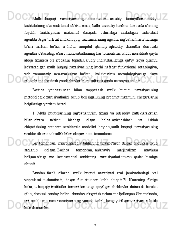 Mulk   huquqi   nazariyasining   konstruktiv   uslubiy   tamoyillari   oddiy:
tashkilotning o'zi endi tahlil ob'ekti emas, balki tashkiliy tuzilma doirasida o'zining
foydali   funktsiyasini   maksimal   darajada   oshirishga   intiladigan   individual
agentdir.Agar turli xil mulk huquqi tuzilmalarining agentni rag'batlantirish tizimiga
ta'siri   ma'lum   bo'lsa,   u   holda   muqobil   ijtimoiy-iqtisodiy   sharoitlar   doirasida
agentlar o'rtasidagi o'zaro munosabatlarning har tomonlama tahlili murakkab qayta
aloqa   tizimida   o'z   ifodasini   topadi.Uslubiy   individualizmga   qat'iy   rioya   qilishni
ko'rsatadigan   mulk   huquqi   nazariyasining   kuchi   nafaqat   funktsional   sotsiologiya,
xoh   zamonaviy   neo-marksizm   bo'lsin,   kollektivizm   metodologiyasiga   rioya
qiluvchi raqobatdosh yondashuvlar bilan solishtirganda namoyon bo'ladi   .
.
Boshqa   yondashuvlar   bilan   taqqoslash   mulk   huquqi   nazariyasining
metodologik xususiyatlarini  ochib berishga,uning predmet  mazmuni  chegaralarini
belgilashga yordam beradi.
1.   Mulk   huquqlarining   rag'batlantirish   tizimi   va   iqtisodiy   hatti-harakatlari
bilan     o'zaro   ta'sirini   hisobga   olgan   holda     ayirboshlash   va   ishlab
chiqarishning     standart   neoklassik   modelini   boyitib,mulk   huquqi   nazariyasining
neoklassik ortodoksallik bilan aloqasi     ikki tomonlama.  
Bir   tomondan,     mikroiqtisodiy   tahlilning   umume'tirof   etilgan   texnikasi   to'liq
saqlanib   qolgan.   Boshqa   tomondan,     an'anaviy   marjinalizm     mavhum
bo'lgan   o'ziga   xos   institutsional   muhitning     xususiyatlari   imkon   qadar   hisobga
olinadi.  
Bundan     farqli   o'laroq,   mulk   huquqi   nazariyasi   real   jamiyatlardagi   real
voqealarni   tushuntiradi,   degan   fikr   shundan   kelib   chiqadi.R.   Kouzning   fikriga
ko'ra, u haqiqiy institutlar  tomonidan unga qo'yilgan cheklovlar  doirasida  harakat
qilib, shaxsni  qanday bo'lsa, shunday o'rganish uchun mo'ljallangan.Shu ma'noda,
uni neoklassik narx nazariyasining yanada izchil, kengaytirilgan versiyasi  sifatida
ko'rish mumkin.
9 