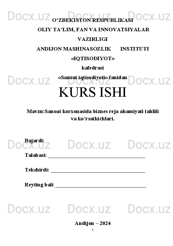 Oʻ ZBEKISTON RESPUBLIKASI
 OLIY TA’LIM, FAN VA INNOVATSIYALAR
VAZIRLIGI
ANDIJON MASHINASOZLIK  INSTITUTI 
«IQTISODIYOT» 
kafedrasi 
«Sanoat iqtisodiyoti» fanidan 
KURS ISHI
Mavzu: Sanoat korxonasida biznes reja ahamiyati tahlili
va ko’rsatkichlari.
Bajardi: 
Talabasi: ___________________________________
Tekshirdi: __________________________________
Reyting bali _________________________________ 
Andijon – 2024
1 