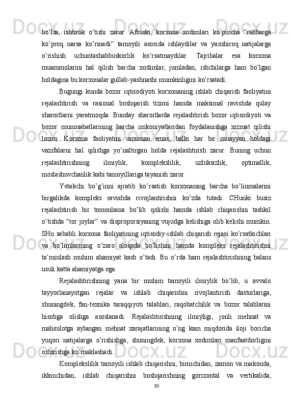 bo’lsa,   ishtirok   o’tishi   zarur.   Afsuski,   korxona   xodimlari   ko’pincha   “rahbarga
ko’proq   narsa   ko’rinadi”   tamoyili   asosida   ishlaydilar   va   yaxshiroq   natijalarga
o’rishish   uchuntashabbuskorlik   ko’rsatmaydilar.   Tajribalar   esa   korxona
muammolarini   hal   qilish   barcha   xodimlar,   jumladan,   ishchilarga   ham   bo’lgan
holdagina bu korxonalar gullab-yashnashi mumkinligini ko’rsatadi.
Bugungi   kunda   bozor   iqtisodiyoti   korxonaning   ishlab   chiqarish   faoliyatini
rejalashtirish   va   rasional   boshqarish   tizimi   hamda   maksimal   ravishda   qulay
sharoitlarni   yaratmoqda.   Bunday   sharoitlarda   rejalashtirish   bozor   iqtisodiyoti   va
bozor   munosabatlarining   barcha   imkoniyatlaridan   foydalanishga   xizmat   qilishi
lozim.   Korxona   faoliyatini   umuman   emas,   balki   har   bir   muayyan   holdagi
vazifalarni   hal   qilishga   yo’naltirgan   holda   rejalashtirish   zarur.   Buning   uchun
rejalashtirishning   ilmiylik,   komplekslilik,   uzluksizlik,   optimallik,
moslashuvchanlik kabi tamoyillariga tayanish zarur.
Yetakchi   bo’g’inni   ajratib   ko’rsatish   korxonaning   barcha   bo’linmalarini
birgalikda   kompleks   ravishda   rivojlantirishni   ko’zda   tutadi.   CHunki   busiz
rejalashtirish   bir   tomonlama   bo’lib   qolishi   hamda   ishlab   chiqarishni   tashkil
o’tishda “tor joylar” va disproporsiyaning vujudga kelishiga olib kelishi mumkin.
SHu  sababli   korxona   faoliyatining   iqtisodiy-ishlab   chiqarish   rejasi   ko’rsatkichlari
va   bo’limlarining   o’zaro   aloqada   bo’lishini   hamda   kompleks   rejalashtirishni
ta’minlash   muhim   ahamiyat   kasb   o’tadi.   Bu   o’rda   ham   rejalashtirishning   balans
usuli katta ahamiyatga ega.
Rejalashtirishning   yana   bir   muhim   tamoyili   ilmiylik   bo’lib,   u   avvalo
tayyorlanayotgan   rejalar   va   ishlab   chiqarishni   rivojlantirish   dasturlariga,
shuningdek,   fan-texnika   taraqqiyoti   talablari,   raqobatchilik   va   bozor   talablarini
hisobga   olishga   asoslanadi.   Rejalashtirishning   ilmiyligi,   jonli   mehnat   va
mahsulotga   aylangan   mehnat   xarajatlarining   o’ng   kam   miqdorida   iloji   boricha
yuqori   natijalarga   o’rishishga,   shuningdek,   korxona   xodimlari   manfaatdorligini
oshirishga ko’maklashadi.
Komplekslilik tamoyili ishlab chiqarishni, birinchidan, zamon va makonda,
ikkinchidan,   ishlab   chiqarishni   boshqarishning   gorizontal   va   vertikalida,
10 