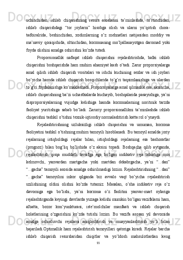 uchinchidan,   ishlab   chiqarishning   resurs   asoslarini   ta’minlashda,   to’rtinchidan,
ishlab   chiqarishdagi   “tor   joylarni”   hisobga   olish   va   ularni   yo’qotish   chora-
tadbiralrida,   beshinchidan,   xodimlarning   o’z   mehnatlari   natijasidan   moddiy   va
ma’naviy   qoniqishida,   oltinchidan,   korxonaning   mo’ljallanayotgan   daromad   yoki
foyda olishini amalga oshirishni ko’zda tutadi.
Proporsionallik   nafaqat   ishlab   chiqarishni   rejalashtirishda,   balki   ishlab
chiqarishni boshqarishda ham muhim ahamiyat kasb o’tadi. Zarur proporsiyalarga
amal   qilish   ishlab   chiqarish   vositalari   va   ishchi   kuchining   sexlar   va   ish   joylari
bo’yicha   hamda   ishlab   chiqarish   bosqichlarida   to’g’ri   taqsimlanishiga   va   ulardan
to’g’ri foydalanishga ko’maklashadi. Proporsiyalarga amal qilmaslik esa, aksincha,
ishlab chiqarishning ba’zi uchastkalarda kuchayib, boshqalarida pasayishiga, ya’ni
disproporsiyalarning   vujudga   kelishiga   hamda   korxonalarning   noritmik   tarzda
faoliyat   yuritishiga   sabab   bo’ladi.   Zaruriy   proporsionallikni   ta’minlashda   ishlab
chiqarishni tashkil o’tishni texnik-iqtisodiy normalashtirish katta rol o’ynaydi.
Rejalashtirishning   uzluksizligi   ishlab   chiqarishni   va   umuman,   korxona
faoliyatini tashkil o’tishning muhim tamoyili hisoblanadi. Bu tamoyil amalda joriy
rejalarning   istiqboldagi   rejalar   bilan,   istiqboldagi   rejalarning   esa   bashoratlar
(prognoz)   bilan   bog’liq   bo’lishida   o’z   aksini   topadi.   Boshqacha   qilib   aytganda,
rejalashtirish   qisqa   muddatli   tavsifga   ega   bo’lgan   indikativ   reja   tabiatiga   mos
kelmovchi,   yanvardan   martgacha   yoki   martdan   dekabrgacha,   ya’ni   “...dan”
“...gacha” tamoyili asosida amalga oshirilmasligi lozim. Rejalashtirishning “...dan”
“...gacha”   tamoyilini   inkor   qilganda   biz   avvalo   vaqt   bo’yicha   rejalashtirish
uzilishining   oldini   olishni   ko’zda   tutamiz.   Masalan,   o’sha   indikativ   reja   o’z
davomiga   ega   bo’lishi,   ya’ni   korxona   o’z   faolitini   yanvar-mart   oylariga
rejalashtirganda keyingi davrlarda yuzaga kelishi mumkin bo’lgan vazifalarni ham,
albatta,   bozor   kon’yunkturasi,   iste’molchilar   manfaati   va   ishlab   chiqarish
holatlarining   o’zgarishini   ko’zda   tutishi   lozim.   Bu   vazifa   asosan   yil   davomida
amalga   oshiriluvchi   rejalarni   aniqlashtirish   va   muayyanlashtirish   yo’li   bilan
bajariladi.Optimallik ham rejalashtirish tamoyillari qatoriga kiradi. Rejalar  barcha
ishlab   chiqarish   resurslaridan   chiqitlar   va   yo’ldosh   mahsulotlardan   keng
11 