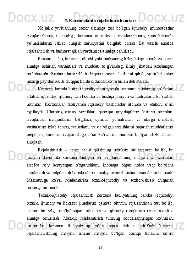 3. Korxonalarda rejalashtirish turlari
Xo’jalik   yuritishning   bozor   tizimiga   xos   bo’lgan   iqtisodiy   munosabatlar
rivojlanishning   noaniqligi,   korxona   iqtisodiyoti   rivojlanishining   mos   keluvchi
yo’nalishlarini   ishlab   chiqish   zaruriyatini   belgilab   beradi.   Bu   vazifa   amalda
rejalashtirish va bashorat qilish yordamida amalga oshiriladi.
Bashorat – bu, korxona, ob’ekt yoki hodisaning kelajakdagi ahvoli va ularni
amalga   oshirish   variantlari   va   muddati   to’g’risidagi   ilmiy   jihatdan   asoslangan
mulohazadir. Bashoratlarni ishlab chiqish jarayoni bashorat qilish, ya’ni kelajakni
hozirgi paytdan kelib chiqqan holda oldindan ko’ra bilish deb ataladi.
Korxona   hamda   butun   iqtisodiyot   miqyosida   bashorat   qilishning   ob’ektlari
sifatida iqtisodiy, ijtimoiy, fan-texnika va boshqa jarayon va hodisalarni ko’rsatish
mumkin.   Korxonalar   faoliyatida   iqtisodiy   bashoratlar   alohida   va   etakchi   o’rin
egallaydi.   Ularning   asosiy   vazifalari   qatoriga   quyidagilarni   kiritish   mumkin:
rivojlanish   maqsadlarini   belgilash,   optimal   yo’nalishlar   va   ularga   o’rishish
vositalarini izlab topish, resurslarni va qo’yilgan vazifalarni bajarish muddatlarini
belgilash,   korxona   rivojlanishiga   ta’sir   ko’rsatishi   mumkin   bo’lgan   cheklashlarni
aniqlash.
Rejalashtirish   –   qaror   qabul   qilishning   uzluksiz   bir   jarayoni   bo’lib,   bu
jarayon   davomida   korxona   faoliyati   va   rivojlanishining   maqsad   va   vazifalari
atrofda   ro’y   berayotgan   o’zgarishlarni   inobatga   olgan   holda   vaqt   bo’yicha
aniqlanadi va belgilanadi hamda ularni amalga oshirish uchun resurslar aniqlanadi.
Mazmuniga   ko’ra,   rejalashtirish   texnik-iqtisodiy   va   tezkor-ishlab   chiqarish
turlariga bo’linadi.
Texnik-iqtisodiy   rejalashtirish   korxona   faoliyatining   barcha   (iqtisodiy,
texnik,   ijtimoiy   va   hokazo)   jihatlarini   qamrab   oluvchi   rejalashtirish   turi   bo’lib,
asosan   bir   yilga   mo’ljallangan   iqtisodiy   va   ijtimoiy   rivojlanish   rejasi   shaklida
amalga   oshiriladi.   Mazkur   rejalashtirish   turining   soddalashtirilgan   ko’rinishi
ko’pincha   korxona   faoliyatining   yillik   rejasi   deb   ataladi.Endi   korxona
rejalashtirishning   mavjud,   ammo   mavjud   bo lgan   boshqa   turlarini   ko ribʻ ʻ
13 