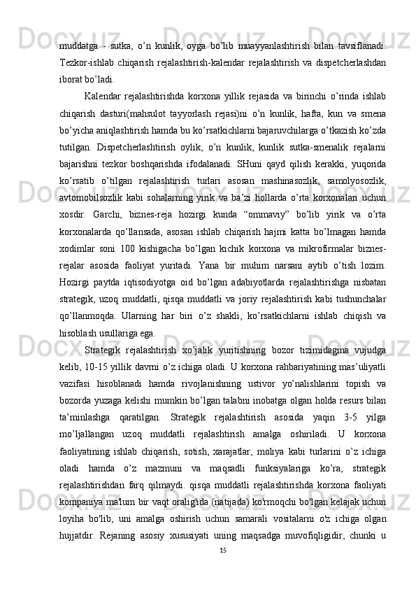 muddatga   -   sutka,   o’n   kunlik,   oyga   bo’lib   muayyanlashtirish   bilan   tavsiflanadi.
Tezkor-ishlab   chiqarish   rejalashtirish-kalendar   rejalashtirish   va   dispetcherlashdan
iborat bo’ladi.
Kalendar   rejalashtirishda   korxona   yillik   rejasida   va   birinchi   o’rinda   ishlab
chiqarish   dasturi(mahsulot   tayyorlash   rejasi)ni   o’n   kunlik,   hafta,   kun   va   smena
bo’yicha aniqlashtirish hamda bu ko’rsatkichlarni bajaruvchilarga o’tkazish ko’zda
tutilgan.   Dispetcherlashtirish   oylik,   o’n   kunlik,   kunlik   sutka-smenalik   rejalarni
bajarishni   tezkor   boshqarishda   ifodalanadi.   SHuni   qayd   qilish   kerakki,   yuqorida
ko’rsatib   o’tilgan   rejalashtirish   turlari   asosan   mashinasozlik,   samolyosozlik,
avtomobilsozlik   kabi   sohalarning   yirik   va   ba’zi   hollarda   o’rta   korxonalari   uchun
xosdir.   Garchi,   biznes-reja   hozirgi   kunda   “ommaviy”   bo’lib   yirik   va   o’rta
korxonalarda   qo’llansada,   asosan   ishlab   chiqarish   hajmi   katta   bo’lmagan   hamda
xodimlar   soni   100   kishigacha   bo’lgan   kichik   korxona   va   mikrofirmalar   biznes-
rejalar   asosida   faoliyat   yuritadi.   Yana   bir   muhim   narsani   aytib   o’tish   lozim.
Hozirgi   paytda   iqtisodiyotga   oid   bo’lgan   adabiyotlarda   rejalashtirishga   nisbatan
strategik,   uzoq   muddatli,   qisqa   muddatli   va   joriy   rejalashtirish   kabi   tushunchalar
qo’llanmoqda.   Ularning   har   biri   o’z   shakli,   ko’rsatkichlarni   ishlab   chiqish   va
hisoblash usullariga ega.
Strategik   rejalashtirish   xo’jalik   yuritishning   bozor   tizimidagina   vujudga
kelib, 10-15 yillik davrni o’z ichiga oladi. U korxona rahbariyatining mas’uliyatli
vazifasi   hisoblanadi   hamda   rivojlanishning   ustivor   yo’nalishlarini   topish   va
bozorda yuzaga kelishi mumkin bo’lgan talabni inobatga olgan holda resurs bilan
ta’minlashga   qaratilgan.   Strategik   rejalashtirish   asosida   yaqin   3-5   yilga
mo’ljallangan   uzoq   muddatli   rejalashtirish   amalga   oshiriladi.   U   korxona
faoliyatining   ishlab   chiqarish,   sotish,   xarajatlar,   moliya   kabi   turlarini   o’z   ichiga
oladi   hamda   o’z   mazmuni   va   maqsadli   funksiyalariga   ko’ra,   strategik
rejalashtirishdan   farq   qilmaydi.   qisqa   muddatli   rejalashtirishda   korxona   faoliyati
kompaniya ma'lum bir vaqt oralig'ida (natijada) ko'rmoqchi bo'lgan kelajak uchun
loyiha   bo'lib,   uni   amalga   oshirish   uchun   samarali   vositalarni   o'z   ichiga   olgan
hujjatdir.   Rejaning   asosiy   xususiyati   uning   maqsadga   muvofiqligidir,   chunki   u
15 