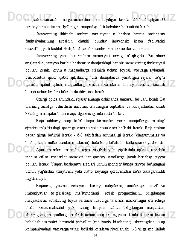 maqsadni   samarali   amalga   oshirishni   ta'minlaydigan   tarzda   ishlab   chiqilgan.   U
qanday harakatlar mo‘ljallangan maqsadga olib kelishini ko‘rsatishi kerak.
Jarayonning   ikkinchi   muhim   xususiyati:   u   boshqa   barcha   boshqaruv
funktsiyalarining   asosidir,   chunki   bunday   jarayonsiz   inson   faoliyatini
muvaffaqiyatli tashkil etish, boshqarish mumkin emas.resurslar va nazorat.
Jarayonning   yana   bir   muhim   xususiyati   uning   to'liqligidir.   Bu   shuni
anglatadiki, jarayon har bir boshqaruv darajasidagi har bir menejerning funktsiyasi
bo'lishi   kerak,   keyin   u   maqsadlarga   erishish   uchun   foydali   vositaga   aylanadi.
Tashkilotda   qaror   qabul   qilishning   turli   darajalarida   yaratilgan   rejalar   to g riʻ ʻ
qarorlar   qabul   qilish,   maqsadlarga   erishish   va   ularni   doimiy   ravishda   kuzatib
borish uchun bir-biri bilan birlashtirilishi kerak.
Oxirgi qoida shundaki, rejalar amalga oshirishda samarali bo lishi kerak. Bu	
ʻ
ularning   amalga   oshirilishi   minimal   istalmagan   oqibatlar   va   xarajatlardan   oshib
ketadigan natijalar bilan maqsadga erishganda sodir bo'ladi.
Reja   rahbariyatning   tafsilotlarga   kirmasdan   zarur   xarajatlarga   mablag	
ʻ
ajratish   to g risidagi   qaroriga   asoslanishi   uchun   asos   bo lishi   kerak.   Reja   imkon	
ʻ ʻ ʻ
qadar   qisqa   bo'lishi   kerak   -   6-8   sahifadan   oshmasligi   kerak   (diagrammalar   va
boshqa taqdimotlar bundan mustasno). Juda ko p tafsilotlar katta rasmni yashiradi.	
ʻ
Agar,   masalan,   mahsulot   rejasi   yig'ilish   yoki   yig'ilishda   og'zaki   ravishda
taqdim   etilsa,   mahsulot   menejeri   har   qanday   savollarga   javob   berishga   tayyor
bo'lishi kerak. Yuqori boshqaruv a'zolari uchun menejer bunga tayyor bo'lmagani
uchun   yig'ilishni   uzaytirish   yoki   hatto   keyinga   qoldirishdan   ko'ra   xafagarchilik
tug'dirmaydi.
Rejaning   yozma   versiyasi   tarixiy   natijalarni,   aniqlangan   xavf   va
imkoniyatlar   to g risidagi   ma lumotlarni,   sotish   prognozlarini,   belgilangan	
ʻ ʻ ʼ
maqsadlarni,   sotishning   foyda   va   zarar   hisobiga   ta sirini,   marketingni   o z   ichiga	
ʼ ʻ
olishi   kerak.mahsulot   yoki   uning   liniyasi   uchun   belgilangan   maqsadlar,
shuningdek,   maqsadlarga   erishish   uchun   aniq   strategiyalar.   Unda   dasturni   tezkor
baholash   imkonini   beruvchi   jadvallar   (moliyaviy   hisobotlar),   shuningdek   uning
kompaniyadagi   vaziyatga   ta'siri   bo'lishi   kerak.va   rivojlanishi   1-3   yilga   mo’ljallab
16 