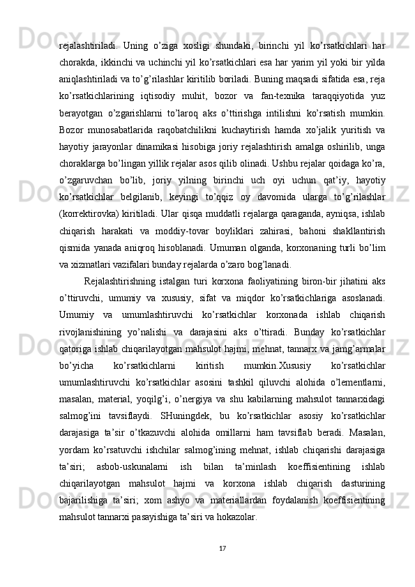 rejalashtiriladi.   Uning   o’ziga   xosligi   shundaki,   birinchi   yil   ko’rsatkichlari   har
chorakda, ikkinchi va uchinchi  yil ko’rsatkichlari  esa  har yarim yil  yoki  bir yilda
aniqlashtiriladi va to’g’rilashlar kiritilib boriladi. Buning maqsadi sifatida esa, reja
ko’rsatkichlarining   iqtisodiy   muhit,   bozor   va   fan-texnika   taraqqiyotida   yuz
berayotgan   o’zgarishlarni   to’laroq   aks   o’ttirishga   intilishni   ko’rsatish   mumkin.
Bozor   munosabatlarida   raqobatchilikni   kuchaytirish   hamda   xo’jalik   yuritish   va
hayotiy   jarayonlar   dinamikasi   hisobiga   joriy   rejalashtirish   amalga   oshirilib,   unga
choraklarga bo’lingan yillik rejalar asos qilib olinadi. Ushbu rejalar qoidaga ko’ra,
o’zgaruvchan   bo’lib,   joriy   yilning   birinchi   uch   oyi   uchun   qat’iy,   hayotiy
ko’rsatkichlar   belgilanib,   keyingi   to’qqiz   oy   davomida   ularga   to’g’rilashlar
(korrektirovka) kiritiladi. Ular qisqa muddatli rejalarga qaraganda, ayniqsa, ishlab
chiqarish   harakati   va   moddiy-tovar   boyliklari   zahirasi,   bahoni   shakllantirish
qismida   yanada   aniqroq   hisoblanadi.   Umuman   olganda,   korxonaning   turli   bo’lim
va xizmatlari vazifalari bunday rejalarda o’zaro bog’lanadi.
Rejalashtirishning   istalgan   turi   korxona   faoliyatining   biron-bir   jihatini   aks
o’ttiruvchi,   umumiy   va   xususiy,   sifat   va   miqdor   ko’rsatkichlariga   asoslanadi.
Umumiy   va   umumlashtiruvchi   ko’rsatkichlar   korxonada   ishlab   chiqarish
rivojlanishining   yo’nalishi   va   darajasini   aks   o’ttiradi.   Bunday   ko’rsatkichlar
qatoriga  ishlab chiqarilayotgan mahsulot  hajmi, mehnat, tannarx va jamg’armalar
bo’yicha   ko’rsatkichlarni   kiritish   mumkin.Xususiy   ko’rsatkichlar
umumlashtiruvchi   ko’rsatkichlar   asosini   tashkil   qiluvchi   alohida   o’lementlarni,
masalan,   material,   yoqilg’i,   o’nergiya   va   shu   kabilarning   mahsulot   tannarxidagi
salmog’ini   tavsiflaydi.   SHuningdek,   bu   ko’rsatkichlar   asosiy   ko’rsatkichlar
darajasiga   ta’sir   o’tkazuvchi   alohida   omillarni   ham   tavsiflab   beradi.   Masalan,
yordam   ko’rsatuvchi   ishchilar   salmog’ining   mehnat,   ishlab   chiqarishi   darajasiga
ta’siri;   asbob-uskunalarni   ish   bilan   ta’minlash   koeffisientining   ishlab
chiqarilayotgan   mahsulot   hajmi   va   korxona   ishlab   chiqarish   dasturining
bajarilishiga   ta’siri;   xom   ashyo   va   materiallardan   foydalanish   koeffisientining
mahsulot tannarxi pasayishiga ta’siri va hokazolar.
17 