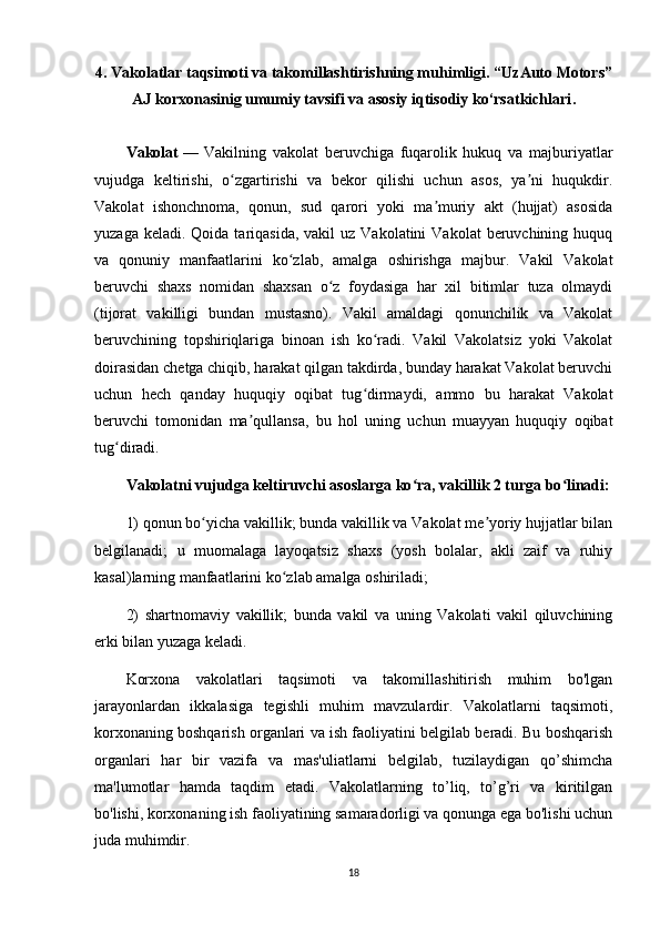4. Vakolatlar taqsimoti va takomillashtirishning muhimligi.  “UzAuto Motors”
AJ korxonasinig umumiy tavsifi va asosiy iqtisodiy ko‘rsatkichlari .
Vakolat   —   Vakilning   vakolat   beruvchiga   fuqarolik   hukuq   va   majburiyatlar
vujudga   keltirishi,   o zgartirishi   va   bekor   qilishi   uchun   asos,   ya ni   huqukdir.ʻ ʼ
Vakolat   ishonchnoma,   qonun,   sud   qarori   yoki   ma muriy   akt   (hujjat)   asosida	
ʼ
yuzaga  keladi. Qoida  tariqasida,  vakil  uz  Vakolatini   Vakolat  beruvchining  huquq
va   qonuniy   manfaatlarini   ko zlab,   amalga   oshirishga   majbur.   Vakil   Vakolat	
ʻ
beruvchi   shaxs   nomidan   shaxsan   o z   foydasiga   har   xil   bitimlar   tuza   olmaydi	
ʻ
(tijorat   vakilligi   bundan   mustasno).   Vakil   amaldagi   qonunchilik   va   Vakolat
beruvchining   topshiriqlariga   binoan   ish   ko radi.   Vakil   Vakolatsiz   yoki   Vakolat	
ʻ
doirasidan chetga chiqib, harakat qilgan takdirda, bunday harakat Vakolat beruvchi
uchun   hech   qanday   huquqiy   oqibat   tug dirmaydi,   ammo   bu   harakat   Vakolat
ʻ
beruvchi   tomonidan   ma qullansa,   bu   hol   uning   uchun   muayyan   huquqiy   oqibat	
ʼ
tug diradi. 	
ʻ
Vakolatni vujudga keltiruvchi asoslarga ko ra, vakillik 2 turga bo linadi:	
ʻ ʻ
1) qonun bo yicha vakillik; bunda vakillik va Vakolat me yoriy hujjatlar bilan	
ʻ ʼ
belgilanadi;   u   muomalaga   layoqatsiz   shaxs   (yosh   bolalar,   akli   zaif   va   ruhiy
kasal)larning manfaatlarini ko zlab amalga oshiriladi; 	
ʻ
2)   shartnomaviy   vakillik;   bunda   vakil   va   uning   Vakolati   vakil   qiluvchining
erki bilan yuzaga keladi.
Korxona   vakolatlari   taqsimoti   va   takomillashitirish   muhim   bo'lgan
jarayonlardan   ikkalasiga   tegishli   muhim   mavzulardir.   Vakolatlarni   taqsimoti,
korxonaning boshqarish organlari va ish faoliyatini belgilab beradi. Bu boshqarish
organlari   har   bir   vazifa   va   mas'uliatlarni   belgilab,   tuzilaydigan   qo’shimcha
ma'lumotlar   hamda   taqdim   etadi.   Vakolatlarning   to’liq,   to’g’ri   va   kiritilgan
bo'lishi, korxonaning ish faoliyatining samaradorligi va qonunga ega bo'lishi uchun
juda muhimdir.
18