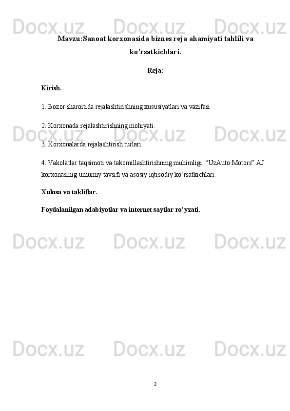 Mavzu: Sanoat korxonasida biznes reja ahamiyati tahlili va
ko’rsatkichlari.
Reja:
Kirish.
1. Bozor sharoitida rejalashtirishning xususiyatlari va vazifasi
2. Korxonada rejalashtirishning mohiyati.
3. Korxonalarda rejalashtirish turlari.
4. Vakolatlar taqsimoti va takomillashtirishning muhimligi. “UzAuto Motors” AJ 
korxonasinig umumiy tavsifi va asosiy iqtisodiy ko‘rsatkichlari .
Xulosa va takliflar.
Foydalanilgan adabiyotlar va internet saytlar ro’yxati.
2 