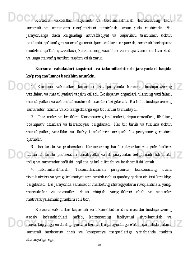 Korxona   vakolatlari   taqsimoti   va   takomillashtirish,   korxonaning   faol,
samarali   va   muntazam   rivojlanishini   ta'minlash   uchun   juda   muhimdir.   Bu
jarayonlarga   duch   kelgandagi   muvaffaqiyat   va   bujarlikni   ta'minlash   uchun
dastlabki qo'llanilgan va amalga oshirilgan usullarni o’rganish, samarali boshqaruv
modelini qo’llab-quvvatlash, korxonaning vazifalari va maqsadlarini ma'lum etish
va unga muvofiq tartibni taqdim etish zarur. 
Korxona   vakolatlari   taqsimoti   va   takomillashtirish   jarayonlari   haqida
ko'proq ma'lumot berishim mumkin.
1. Korxona   vakolatlari   taqsimoti:   Bu   jarayonda   korxona   boshqaruvining
vazifalari va mas'uliyatlari taqsim etiladi. Boshqaruv organlari, ularning vazifalari,
mas'uliyatlari va axborot almashinish tizimlari belgilanadi. Bu holat boshqaruvning
samarador, tizimli va ko'rsatgichlarga ega bo'lishini ta'minlaydi.
2. Tuzilmalar  va  birliklar:  Korxonaning  tuzilmalari,  departamentlari,  filiallari,
boshqaruv   tizimlari   va   hierarxiyasi   belgilanadi.   Har   bir   birlik   va   tuzilma   uchun
mas'uliyatlar,   vazifalar   va   faoliyat   sohalarini   aniqlash   bu   jarayonning   muhim
qismidir.
3. Ish   tartibi   va   protsesslari:   Korxonaning   har   bir   departamenti   yoki   bo'limi
uchun ish tartibi, protsesslari, amaliyotlar va ish jarayonlari belgilanadi. Ish tartibi
to'liq va samarador bo'lishi, oqilona qabul qilinishi va boshqarilishi kerak.
4. Takomillashtirish:   Takomillashtirish   jarayonida   korxonaning   o'zini
rivojlantirish va yangi imkoniyatlarni ochish uchun qanday qadam atilishi kerakligi
belgilanadi. Bu jarayonda samarador marketing strategiyalarni rivojlantirish, yangi
mahsulotlar   va   xizmatlar   ishlab   chiqish,   yangiliklarni   olish   va   xodimlar
motivatsiyalashning muhim roli bor.
Korxona  vakolatlari  taqsimoti  va takomillashtirish samarador  boshqaruvning
asosiy   ko'rsatkichlari   bo'lib,   korxonaning   faoliyatini   rivojlantirish   va
muvaffaqiyatga erishishga yordam beradi. Bu jarayonlarga e'tibor qaratilishi, ularni
samarali   boshqaruv   etish   va   kompaniya   maqsadlariga   yetishishda   muhim
ahamiyatga ega.
20 