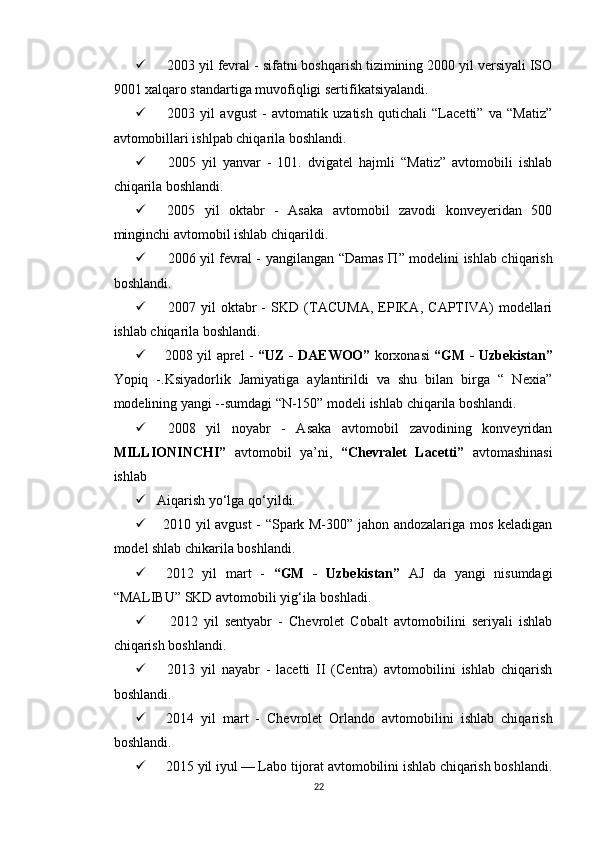  2003 yil fevral - sifatni boshqarish tizimining 2000 yil versiyali ISO
9001 xalqaro standartiga muvofiqligi sertifikatsiyalandi.
 2003   yil   avgust   -   avtomatik   uzatish   qutichali   “Lacetti”   va   “Matiz”
avtomobillari ishlpab chiqarila boshlandi.
 2005   yil   yanvar   -   101.   dvigatel   hajmli   “Matiz”   avtomobili   ishlab
chiqarila boshlandi.
 2005   yil   oktabr   -   Asaka   avtomobil   zavodi   konveyeridan   500
minginchi avtomobil ishlab chiqarildi.
 2006 yil fevral - yangilangan “Damas   П ” modelini ishlab chiqarish
boshlandi.
 2007   yil   oktabr   -   SKD   (TACUMA,   EPIKA,   CAPTIVA)   modellari
ishlab chiqarila boshlandi.
 2008 yil aprel -   “UZ - DAEWOO”   korxonasi   “GM - Uzbekistan”
Yopiq   -.Ksiyadorlik   Jamiyatiga   aylantirildi   va   shu   bilan   birga   “   Nexia”
modelining yangi --sumdagi “N-150” modeli ishlab chiqarila boshlandi.
 2008   yil   noyabr   -   Asaka   avtomobil   zavodining   konveyridan
MILLIONINCHI”   avtomobil   ya’ni,   “Chevralet   Lacetti”   avtomashinasi
ishlab
 Aiqarish yo‘lga qo‘yildi.
 2010 yil avgust - “Spark M-300” jahon andozalariga mos keladigan
model shlab chikarila boshlandi.
 2012   yil   mart   -   “GM   -   Uzbekistan”   AJ   da   yangi   nisumdagi
“MALIBU” SKD avtomobili yig‘ila boshladi.
     2012   yil   sentyabr   -   Chevrolet   Cobalt   avtomobilini   seriyali   ishlab
chiqarish boshlandi.
 2013   yil   nayabr   -   lacetti   II   (Centra)   avtomobilini   ishlab   chiqarish
boshlandi.
 2014   yil   mart   -   Chevrolet   Orlando   avtomobilini   ishlab   chiqarish
boshlandi.
 2015 yil iyul — Labo tijorat avtomobilini ishlab chiqarish boshlandi.
22 