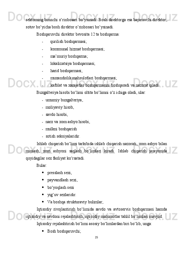 sektoming birinchi o‘rinbosari bo‘ysinadi. Bosh direktorga esa bajaruvchi direktor,
sotuv bo‘yicha bosh direktor o’rinbosari bo‘ysinadi.
Boshqaruvchi direktor bevosita 12 ta boshqarma:
- qurilish boshqarmasi;
- kommunal hizmat boshqarmasi;
- ma’muriy boshqarma;
- lokalizatsiya boshqarmasi;
- harid boshqarmasi;
- muxandislik mahsulotlari boshqarmasi;
- kafolat va xarajatlar boshqarmasini boshqaradi va nazorat qiladi.
Buxgalteriya hisobi bo‘limi oltita bo‘limni o‘z ichiga oladi, ular:
- umumiy buxgalteriya,
- moliyaviy hisob,
- savdo hisobi,
- narx va xom ashyo hisobi,
- mulkni boshqarish
- sotish seksiyalaridir.
Ishlab chiqarish bo‘limi tarkibida ishlab chiqarish nazorati, xom ashyo bilan
miniash,   xom   ashyoni   saqlash   bo‘limlari   kiradi.   Ishlab   chiqarish   jarayonida
quyidagilar sex faoliyat ko‘rsatadi.
Bular:
 presslash sexi,
 payvandlash sexi,
 bo‘yoqlash sexi
 yig‘uv sexlaridir.
 Va boshqa strukturaviy bulimlar;
Iqtisodiy   rivojlantirish   bo‘limida   savdo   va   avtoservis   boshqarmasi   hamda
iqtisodiy va savdoni rejalashtirish, iqtisodiy malumotlar tahlil bo‘limlari mavjud.
Iqtisodiy rejalashtirish bo‘limi asosiy bo‘limlardan biri bo‘lib, unga:
 Bosh boshqaruvchi;
25 