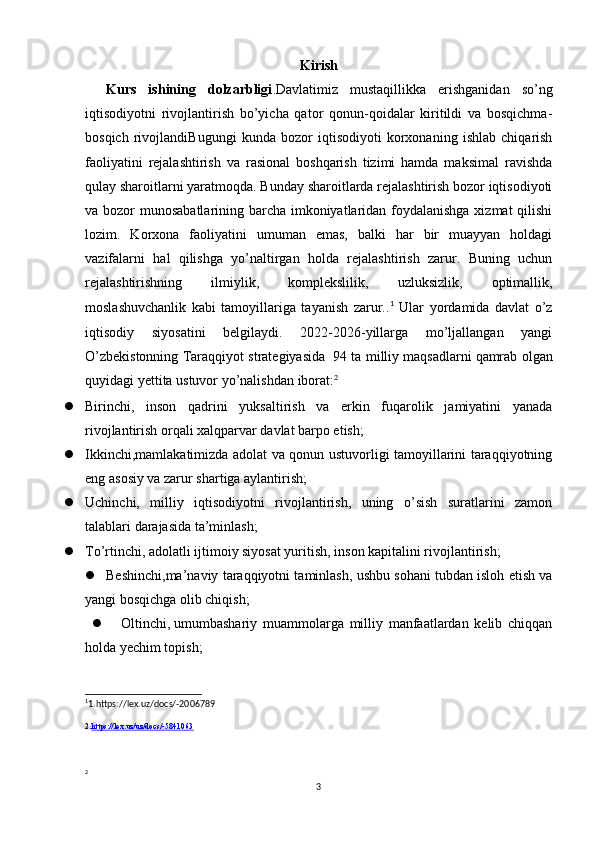 Kirish
Kurs   ishining   dolzarbligi .Davlatimiz   mustaqillikka   erishganidan   so’ng
iqtisodiyotni   rivojlantirish   bo’yicha   qator   qonun-qoidalar   kiritildi   va   bosqichma-
bosqich   rivojlandiBugungi   kunda   bozor   iqtisodiyoti   korxonaning   ishlab   chiqarish
faoliyatini   rejalashtirish   va   rasional   boshqarish   tizimi   hamda   maksimal   ravishda
qulay sharoitlarni yaratmoqda. Bunday sharoitlarda rejalashtirish bozor iqtisodiyoti
va bozor munosabatlarining barcha imkoniyatlaridan foydalanishga xizmat  qilishi
lozim.   Korxona   faoliyatini   umuman   emas,   balki   har   bir   muayyan   holdagi
vazifalarni   hal   qilishga   yo’naltirgan   holda   rejalashtirish   zarur.   Buning   uchun
rejalashtirishning   ilmiylik,   komplekslilik,   uzluksizlik,   optimallik,
moslashuvchanlik   kabi   tamoyillariga   tayanish   zarur.. 1
  Ular   yordamida   davlat   o’z
iqtisodiy   siyosatini   belgilaydi.   2022-2026-yillarga   mo’ljallangan   yangi
O’zbekistonning Taraqqiyot strategiyasida     94 ta milliy maqsadlarni   qamrab olgan
quyidagi   yettita ustuvor yo’nalishdan   iborat: 2
 Birinchi,   inson   qadrini   yuksaltirish   va   erkin   fuqarolik   jamiyatini   yanada
rivojlantirish orqali xalqparvar davlat barpo etish;
 Ikkinchi,mamlakatimizda adolat va qonun ustuvorligi tamoyillarini taraqqiyotning
eng asosiy va zarur shartiga aylantirish;
 Uchinchi,   milliy   iqtisodiyotni   rivojlantirish,   uning   o’sish   suratlarini   zamon
talablari darajasida ta’minlash;
 To’rtinchi,   adolatli ijtimoiy siyosat yuritish, inson kapitalini rivojlantirish;
 Beshinchi,ma’naviy taraqqiyotni taminlash, ushbu sohani tubdan isloh etish va
yangi bosqichga olib chiqish;
 Oltinchi,   umumbashariy   muammolarga   milliy   manfaatlardan   kelib   chiqqan
holda yechim topish;
1
1.https://lex.uz/docs/-2006789
2. https://lex.uz/uz/docs/-5841063
2
3 