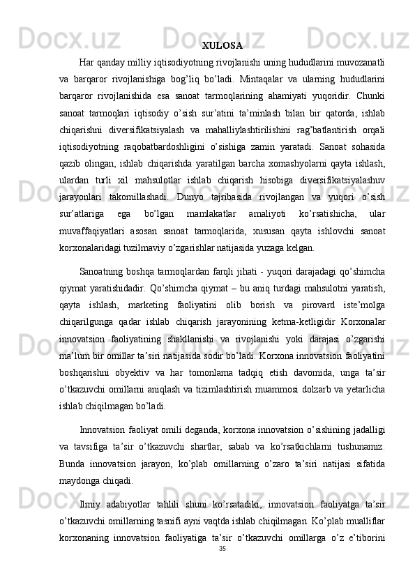XULOSA
Har qanday milliy iqtisodiyotning rivojlanishi uning hududlarini muvozanatli
va   barqaror   rivojlanishiga   bog’liq   bo’ladi.   Mintaqalar   va   ularning   hududlarini
barqaror   rivojlanishida   esa   sanoat   tarmoqlarining   ahamiyati   yuqoridir.   Chunki
sanoat   tarmoqlari   iqtisodiy   o’sish   sur’atini   ta’minlash   bilan   bir   qatorda,   ishlab
chiqarishni   diversifikatsiyalash   va   mahalliylashtirilishini   rag’batlantirish   orqali
iqtisodiyotning   raqobatbardoshligini   o’sishiga   zamin   yaratadi.   Sanoat   sohasida
qazib   olingan,   ishlab   chiqarishda   yaratilgan   barcha   xomashyolarni   qayta   ishlash,
ulardan   turli   xil   mahsulotlar   ishlab   chiqarish   hisobiga   diversifikatsiyalashuv
jarayonlari   takomillashadi.   Dunyo   tajribasida   rivojlangan   va   yuqori   o’sish
sur’atlariga   ega   bo’lgan   mamlakatlar   amaliyoti   ko’rsatishicha,   ular
muvaffaqiyatlari   asosan   sanoat   tarmoqlarida,   xususan   qayta   ishlovchi   sanoat
korxonalaridagi tuzilmaviy o’zgarishlar natijasida yuzaga kelgan.
Sanoatning boshqa tarmoqlardan farqli jihati - yuqori darajadagi  qo’shimcha
qiymat   yaratishidadir.   Qo’shimcha   qiymat   –   bu   aniq   turdagi   mahsulotni   yaratish,
qayta   ishlash,   marketing   faoliyatini   olib   borish   va   pirovard   iste’molga
chiqarilgunga   qadar   ishlab   chiqarish   jarayonining   ketma-ketligidir   Korxonalar
innovatsion   faoliyatining   shakllanishi   va   rivojlanishi   yoki   darajasi   o’zgarishi
ma’lum bir omillar ta’siri natijasida sodir bo’ladi. Korxona innovatsion faoliyatini
boshqarishni   obyektiv   va   har   tomonlama   tadqiq   etish   davomida,   unga   ta’sir
o’tkazuvchi  omillarni aniqlash va tizimlashtirish muammosi dolzarb va yetarlicha
ishlab chiqilmagan bo’ladi.
Innovatsion faoliyat omili deganda, korxona innovatsion o’sishining jadalligi
va   tavsifiga   ta’sir   o’tkazuvchi   shartlar,   sabab   va   ko’rsatkichlarni   tushunamiz.
Bunda   innovatsion   jarayon,   ko’plab   omillarning   o’zaro   ta’siri   natijasi   sifatida
maydonga chiqadi.
Ilmiy   adabiyotlar   tahlili   shuni   ko’rsatadiki,   innovatsion   faoliyatga   ta’sir
o’tkazuvchi omillarning tasnifi ayni vaqtda ishlab chiqilmagan. Ko’plab mualliflar
korxonaning   innovatsion   faoliyatiga   ta’sir   o’tkazuvchi   omillarga   o’z   e’tiborini
35