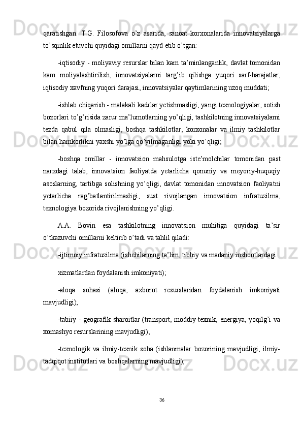 qaratishgan.   T.G.   Filosofova   o’z   asarida,   sanoat   korxonalarida   innovatsiyalarga
to’sqinlik etuvchi quyidagi omillarni qayd etib o’tgan:
-iqtisodiy - moliyaviy resurslar bilan kam ta’minlanganlik, davlat tomonidan
kam   moliyalashtirilish,   innovatsiyalarni   targ’ib   qilishga   yuqori   sarf-harajatlar,
iqtisodiy xavfning yuqori darajasi, innovatsiyalar qaytimlarining uzoq muddati;
-ishlab chiqarish - malakali kadrlar yetishmasligi, yangi texnologiyalar, sotish
bozorlari to’g’risida zarur ma’lumotlarning yo’qligi, tashkilotning innovatsiyalarni
tezda   qabul   qila   olmasligi,   boshqa   tashkilotlar,   korxonalar   va   ilmiy   tashkilotlar
bilan hamkorlikni yaxshi yo’lga qo’yilmaganligi yoki yo’qligi;
-boshqa   omillar   -   innovatsion   mahsulotga   iste’molchilar   tomonidan   past
narxdagi   talab,   innovatsion   faoliyatda   yetarlicha   qonuniy   va   meyoriy-huquqiy
asoslarning,   tartibga   solishning   yo’qligi,   davlat   tomonidan   innovatsion   faoliyatni
yetarlicha   rag’batlantirilmasligi,   sust   rivojlangan   innovatsion   infratuzilma,
texnologiya bozorida rivojlanishning yo’qligi.
A.A.   Bovin   esa   tashkilotning   innovatsion   muhitiga   quyidagi   ta’sir
o’tkazuvchi omillarni keltirib o’tadi va tahlil qiladi:
-ijtimoiy infratuzilma (ishchilarning ta’lim, tibbiy va madaniy inshootlardagi
xizmatlardan foydalanish imkoniyati);
-aloqa   sohasi   (aloqa,   axborot   resurslaridan   foydalanish   imkoniyati
mavjudligi);
-tabiiy - geografik sharoitlar  (transport, moddiy-texnik, energiya, yoqilg’i  va
xomashyo resurslarining mavjudligi);
-texnologik   va   ilmiy-texnik   soha   (ishlanmalar   bozorining   mavjudligi,   ilmiy-
tadqiqot institutlari va boshqalarning mavjudligi);
36 