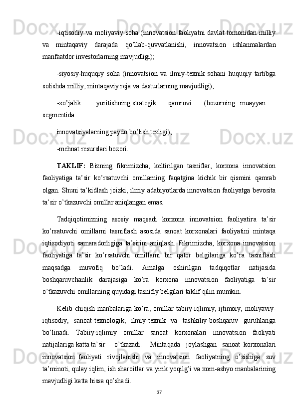 -iqtisodiy va moliyaviy soha (innovatsion faoliyatni  davlat tomonidan milliy
va   mintaqaviy   darajada   qo’llab-quvvatlanishi,   innovatsion   ishlanmalardan
manfaatdor investorlarning mavjudligi);
-siyosiy-huquqiy   soha   (innovatsion   va   ilmiy-texnik   sohani   huquqiy   tartibga
solishda milliy, mintaqaviy reja va dasturlarning mavjudligi);
-xo’jalik yuritishning strategik qamrovi (bozorning muayyan
segmentida
innovatsiyalarning paydo bo’lish tezligi);
-mehnat resurslari bozori.
TAKLIF:   Bizning   fikrimizcha,   keltirilgan   tasniflar,   korxona   innovatsion
faoliyatiga   ta’sir   ko’rsatuvchi   omillarning   faqatgina   kichik   bir   qismini   qamrab
olgan. Shuni ta’kidlash joizki, ilmiy adabiyotlarda innovatsion faoliyatga bevosita
ta’sir o’tkazuvchi omillar aniqlangan emas.
Tadqiqotimizning   asosiy   maqsadi   korxona   innovatsion   faoliyatiга   ta’sir
ko’rsatuvchi   omillarni   tasniflash   asosida   sanoat   korxonalari   faoliyatini   mintaqa
iqtisodiyoti   samaradorligiga   ta’sirini   aniqlash.   Fikrimizcha,   korxona   innovatsion
faoliyatiga   ta’sir   ko’rsatuvchi   omillarni   bir   qator   belgilariga   ko’ra   tasniflash
maqsadga   muvofiq   bo’ladi.   Amalga   oshirilgan   tadqiqotlar   natijasida
boshqaruvchanlik   darajasiga   ko’ra   korxona   innovatsion   faoliyatiga   ta’sir
o’tkazuvchi omillarning quyidagi tasnifiy belgilari taklif qilin mumkin.
Kelib  chiqish   manbalariga   ko’ra,   omillar   tabiiy-iqlimiy,  ijtimoiy,  moliyaviy-
iqtisodiy,   sanoat-texnologik,   ilmiy-texnik   va   tashkiliy-boshqaruv   guruhlariga
bo’linadi.   Tabiiy-iqlimiy   omillar   sanoat   korxonalari   innovatsion   faoliyati
natijalariga katta ta’sir o’tkazadi. Mintaqada joylashgan sanoat   korxonalari
innovatsion faoliyati   rivojlanishi   va   innovatsion   faoliyatning   o’sishiga   suv
ta’minoti, qulay iqlim, ish sharoitlar va yirik yoqilg’i va xom-ashyo manbalarining
mavjudligi katta hissa qo’shadi. 
37 