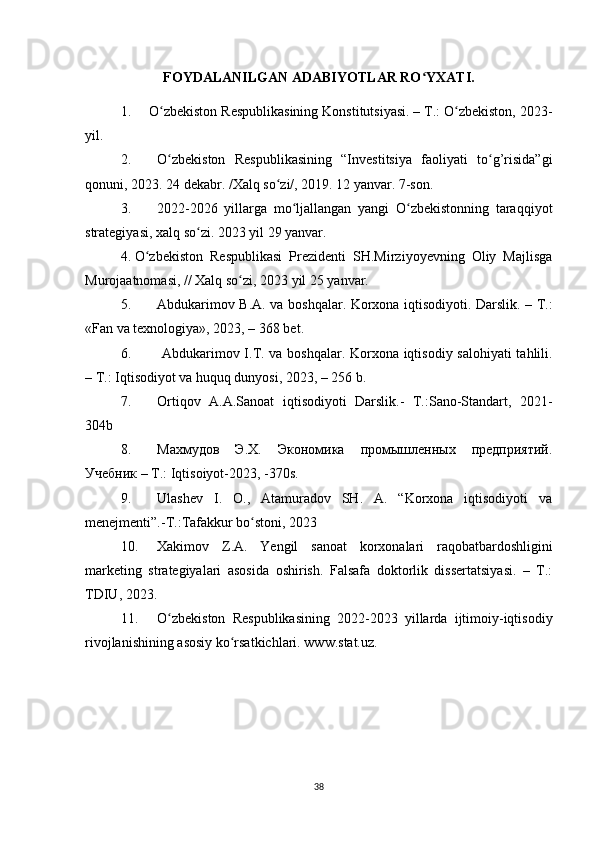 FOYDALANILGAN ADABIYOTLAR RO YXATI.ʻ
1. О zbekiston Respublikasining Konstitutsiyasi. – T.: О zbekiston, 2023-	
ʻ ʻ
yil.
2. O zbekiston   Respublikasining   “Investitsiya   faoliyati   to g’risida”gi
ʻ ʻ
qonuni, 2023. 24 dekabr. /Xalq so zi/, 2019. 12 yanvar. 7-son	
ʻ .  
3. 2022-2026   yillarga   mo ljallangan   yangi   O zbekistonning   taraqqiyot	
ʻ ʻ
strategiyasi, xalq so zi. 202	
ʻ 3  yil 29 yanvar.
4. О zbekiston   Respublikasi   Prezidenti   SH.Mirziyoyevning   Oliy   Majlisga	
ʻ
Murojaatnomasi, // Xalq sо zi, 2023 yil 25 yanvar.	
ʻ
5. Abdukarimov B.A. va boshqalar. Korxona iqtisodiyoti. Darslik. – T.:
«Fan va texnologiya», 2023, – 368 bet. 
6.   Abdukarimov I.T. va boshqalar. Korxona iqtisodiy salohiyati tahlili.
– T.: Iqtisodiyot va huquq dunyosi, 2023, – 256 b. 
7. Orti q ov   A.A.Sanoat   i q tisodiyoti   Darslik.-   T.:Sano-Standart,   2021-
304b
8. Махмудов   Э.Х.   Экономика   промышленных   предприятий.
Учебник – Т.: I q tisoiyot-20 23 , -370s.
9. Ulashev   I.   O.,   Atamuradov   SH.   A.   “Korxona   iqtisodiyoti   va
menejmenti”.-T.:Tafakkur bo stoni, 2023	
ʻ
10. Xakimov   Z.A.   Yengil   sanoat   korxonalari   raqobatbardoshligini
marketing   strategiyalari   asosida   oshirish.   Falsafa   doktorlik   dissertatsiyasi.   –   T.:
TDIU, 2023. 
11. О zbekiston   Respublikasining   2022-2023   yillarda   ijtimoiy-iqtisodiy	
ʻ
rivojlanishining asosiy kо rsatkichlari. www.stat.uz. 	
ʻ
38 