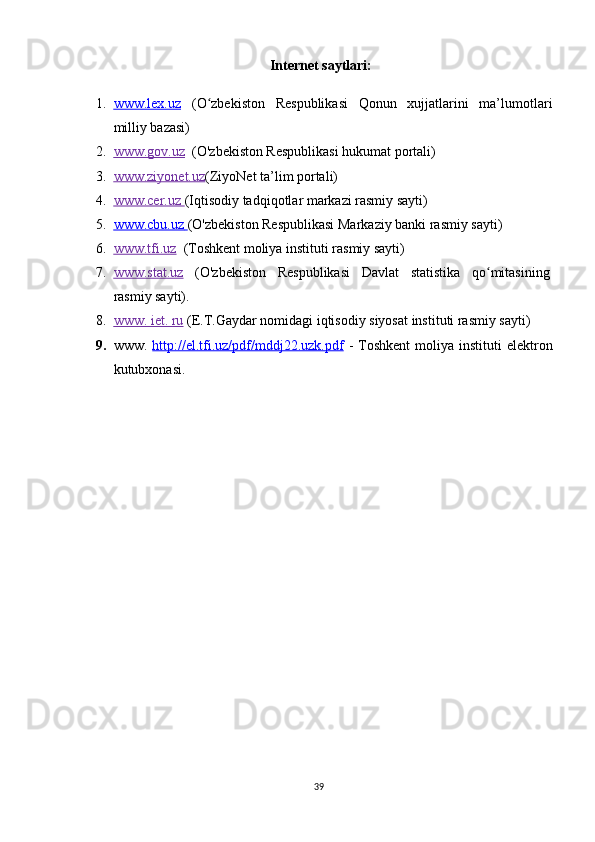 Internet saytlari:
1. www.lex.uz      (O zbekiston   Respublikasi   Qonun   xujjatlarini   ma’lumotlariʻ
milliy bazasi)  
2. www.gov.uz       (O'zbekiston Respublikasi hukumat portali)  
3. www.ziyonet.uz    (ZiyoNet ta’lim portali)  
4. www.cer.uz        (Iqtisodiy tadqiqotlar markazi rasmiy sayti)  
5. www.cbu.uz        (O'zbekiston Respublikasi Markaziy banki rasmiy sayti)  
6. www.tfi.uz      (Toshkent moliya instituti rasmiy sayti) 
7. www.stat.uz      (O'zbekiston   Respublikasi   Davlat   statistika   qo mitasining	
ʻ
rasmiy sayti). 
8. www. iet. ru     (E.T.Gaydar nomidagi iqtisodiy siyosat instituti rasmiy sayti) 
9. www.   http://el.tfi.uz/pdf/mddj22.uzk.pdf   -   Toshkent  moliya   instituti  elektron
kutubxonasi .
39 