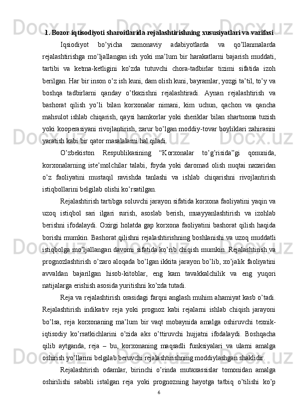 1. Bozor iqtisodiyoti sharoitlarida rejalashtirishning xususiyatlari va vazifasi
Iqsiodiyot   bo’yicha   zamonaviy   adabiyotlarda   va   qo’llanmalarda
rejalashtirishga   mo’ljallangan   ish   yoki   ma’lum   bir   harakatlarni   bajarish   muddati,
tartibi   va   ketma-ketligini   ko’zda   tutuvchi   chora-tadbirlar   tizimi   sifatida   izoh
berilgan. Har bir inson o’z ish kuni, dam olish kuni, bayramlar, yozgi ta’til, to’y va
boshqa   tadbirlarni   qanday   o’tkazishni   rejalashtiradi.   Aynan   rejalashtirish   va
bashorat   qilish   yo’li   bilan   korxonalar   nimani,   kim   uchun,   qachon   va   qancha
mahsulot   ishlab   chiqarish,   qaysi   hamkorlar   yoki   sheriklar   bilan   shartnoma   tuzish
yoki kooperasiyani rivojlantirish, zarur bo’lgan moddiy-tovar boyliklari zahirasini
yaratish kabi bir qator masalalarni hal qiladi.
O’zbekiston   Respublikasining   “Korxonalar   to’g’risida”gi   qonunida,
korxonalarning   iste’molchilar   talabi,   foyda   yoki   daromad   olish   nuqtai   nazaridan
o’z   faoliyatini   mustaqil   ravishda   tanlashi   va   ishlab   chiqarishni   rivojlantirish
istiqbollarini belgilab olishi ko’rsatilgan.
Rejalashtirish tartibga soluvchi jarayon sifatida korxona faoliyatini yaqin va
uzoq   istiqbol   sari   ilgari   surish,   asoslab   berish,   muayyanlashtirish   va   izohlab
berishni   ifodalaydi.   Oxirgi  holatda  gap  korxona  faoliyatini   bashorat   qilish  haqida
borishi mumkin. Bashorat qilishni rejalashtirishning boshlanishi va uzoq muddatli
istiqbolga mo’ljallangan davomi sifatida ko’rib chiqish mumkin. Rejalashtirish va
prognozlashtirish o’zaro aloqada bo’lgan ikkita jarayon bo’lib, xo’jalik faoliyatini
avvaldan   bajarilgan   hisob-kitoblar,   eng   kam   tavakkalchilik   va   eng   yuqori
natijalarga erishish asosida yuritishni ko’zda tutadi.
Reja va rejalashtirish orasidagi farqni anglash muhim ahamiyat kasb o’tadi.
Rejalashtirish   indikativ   reja   yoki   prognoz   kabi   rejalarni   ishlab   chiqish   jarayoni
bo’lsa,   reja   korxonaning   ma’lum   bir   vaqt   mobaynida   amalga   oshiruvchi   texnik-
iqtisodiy   ko’rsatkichlarini   o’zida   aks   o’ttiruvchi   hujjatni   ifodalaydi.   Boshqacha
qilib   aytganda,   reja   –   bu,   korxonaning   maqsadli   funksiyalari   va   ularni   amalga
oshirish yo’llarini belgilab beruvchi rejalashtirishning moddiylashgan shaklidir.
Rejalashtirish   odamlar,   birinchi   o’rinda   mutaxassislar   tomonidan   amalga
oshirilishi   sababli   istalgan   reja   yoki   prognozning   hayotga   tatbiq   o’tilishi   ko’p
6 