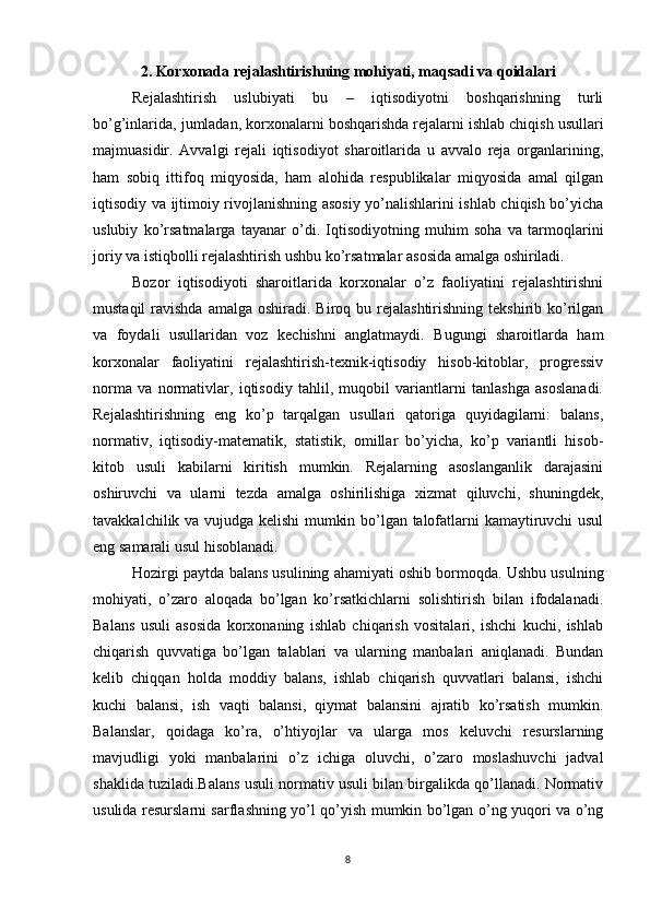 2. Korxonada rejalashtirishning mohiyati, maqsadi va qoidalari
Rejalashtirish   uslubiyati   bu   –   iqtisodiyotni   boshqarishning   turli
bo’g’inlarida, jumladan, korxonalarni boshqarishda rejalarni ishlab chiqish usullari
majmuasidir.   Avvalgi   rejali   iqtisodiyot   sharoitlarida   u   avvalo   reja   organlarining,
ham   sobiq   ittifoq   miqyosida,   ham   alohida   respublikalar   miqyosida   amal   qilgan
iqtisodiy va ijtimoiy rivojlanishning asosiy yo’nalishlarini ishlab chiqish bo’yicha
uslubiy   ko’rsatmalarga   tayanar   o’di.   Iqtisodiyotning   muhim   soha   va   tarmoqlarini
joriy va istiqbolli rejalashtirish ushbu ko’rsatmalar asosida amalga oshiriladi.
Bozor   iqtisodiyoti   sharoitlarida   korxonalar   o’z   faoliyatini   rejalashtirishni
mustaqil   ravishda  amalga  oshiradi.  Biroq bu  rejalashtirishning  tekshirib  ko’rilgan
va   foydali   usullaridan   voz   kechishni   anglatmaydi.   Bugungi   sharoitlarda   ham
korxonalar   faoliyatini   rejalashtirish-texnik-iqtisodiy   hisob-kitoblar,   progressiv
norma   va   normativlar,   iqtisodiy   tahlil,   muqobil   variantlarni   tanlashga   asoslanadi.
Rejalashtirishning   eng   ko’p   tarqalgan   usullari   qatoriga   quyidagilarni:   balans,
normativ,   iqtisodiy-matematik,   statistik,   omillar   bo’yicha,   ko’p   variantli   hisob-
kitob   usuli   kabilarni   kiritish   mumkin.   Rejalarning   asoslanganlik   darajasini
oshiruvchi   va   ularni   tezda   amalga   oshirilishiga   xizmat   qiluvchi,   shuningdek,
tavakkalchilik va vujudga kelishi  mumkin bo’lgan talofatlarni kamaytiruvchi usul
eng samarali usul hisoblanadi.
Hozirgi paytda balans usulining ahamiyati oshib bormoqda. Ushbu usulning
mohiyati,   o’zaro   aloqada   bo’lgan   ko’rsatkichlarni   solishtirish   bilan   ifodalanadi.
Balans   usuli   asosida   korxonaning   ishlab   chiqarish   vositalari,   ishchi   kuchi,   ishlab
chiqarish   quvvatiga   bo’lgan   talablari   va   ularning   manbalari   aniqlanadi.   Bundan
kelib   chiqqan   holda   moddiy   balans,   ishlab   chiqarish   quvvatlari   balansi,   ishchi
kuchi   balansi,   ish   vaqti   balansi,   qiymat   balansini   ajratib   ko’rsatish   mumkin.
Balanslar,   qoidaga   ko’ra,   o’htiyojlar   va   ularga   mos   keluvchi   resurslarning
mavjudligi   yoki   manbalarini   o’z   ichiga   oluvchi,   o’zaro   moslashuvchi   jadval
shaklida tuziladi.Balans usuli normativ usuli bilan birgalikda qo’llanadi. Normativ
usulida resurslarni sarflashning yo’l qo’yish mumkin bo’lgan o’ng yuqori va o’ng
8 