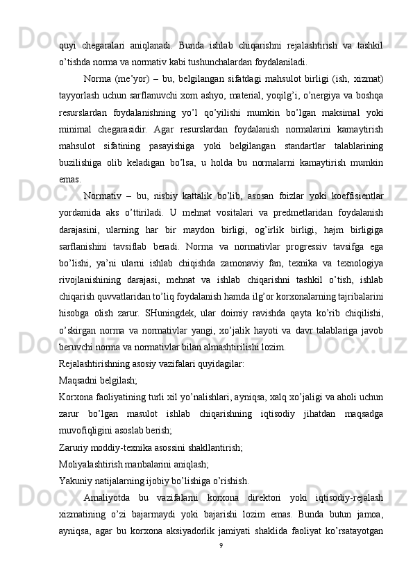 quyi   chegaralari   aniqlanadi.   Bunda   ishlab   chiqarishni   rejalashtirish   va   tashkil
o’tishda norma va normativ kabi tushunchalardan foydalaniladi.
Norma   (me’yor)   –   bu,   belgilangan   sifatdagi   mahsulot   birligi   (ish,   xizmat)
tayyorlash uchun sarflanuvchi xom ashyo, material, yoqilg’i, o’nergiya va boshqa
resurslardan   foydalanishning   yo’l   qo’yilishi   mumkin   bo’lgan   maksimal   yoki
minimal   chegarasidir.   Agar   resurslardan   foydalanish   normalarini   kamaytirish
mahsulot   sifatining   pasayishiga   yoki   belgilangan   standartlar   talablarining
buzilishiga   olib   keladigan   bo’lsa,   u   holda   bu   normalarni   kamaytirish   mumkin
emas.
Normativ   –   bu,   nisbiy   kattalik   bo’lib,   asosan   foizlar   yoki   koeffisientlar
yordamida   aks   o’ttiriladi.   U   mehnat   vositalari   va   predmetlaridan   foydalanish
darajasini,   ularning   har   bir   maydon   birligi,   og’irlik   birligi,   hajm   birligiga
sarflanishini   tavsiflab   beradi.   Norma   va   normativlar   progressiv   tavsifga   ega
bo’lishi,   ya’ni   ularni   ishlab   chiqishda   zamonaviy   fan,   texnika   va   texnologiya
rivojlanishining   darajasi,   mehnat   va   ishlab   chiqarishni   tashkil   o’tish,   ishlab
chiqarish quvvatlaridan to’liq foydalanish hamda ilg’or korxonalarning tajribalarini
hisobga   olish   zarur.   SHuningdek,   ular   doimiy   ravishda   qayta   ko’rib   chiqilishi,
o’skirgan   norma   va   normativlar   yangi,   xo’jalik   hayoti   va   davr   talablariga   javob
beruvchi norma va normativlar bilan almashtirilishi lozim.
Rejalashtirishning asosiy vazifalari quyidagilar:
Maqsadni belgilash;
Korxona faoliyatining turli xil yo’nalishlari, ayniqsa, xalq xo’jaligi va aholi uchun
zarur   bo’lgan   masulot   ishlab   chiqarishning   iqtisodiy   jihatdan   maqsadga
muvofiqligini asoslab berish;
Zaruriy moddiy-texnika asossini shakllantirish;
Moliyalashtirish manbalarini aniqlash;
Yakuniy natijalarning ijobiy bo’lishiga o’rishish.
Amaliyotda   bu   vazifalarni   korxona   direktori   yoki   iqtisodiy-rejalash
xizmatining   o’zi   bajarmaydi   yoki   bajarishi   lozim   emas.   Bunda   butun   jamoa,
ayniqsa,   agar   bu   korxona   aksiyadorlik   jamiyati   shaklida   faoliyat   ko’rsatayotgan
9 