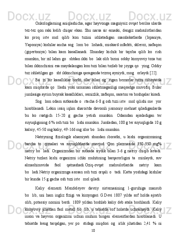 Onkologlarning aniqlashicha, agar hayvonga magniysiz ovqat berilsa ularda
tez-tez   qon   raki   kelib   chiqar   ekan.   Shu   narsa   sir   emaski,   dengiz   mahsulotlaridan
ko proq   iste mol   qilib   kon   tuzini   ishlatadigan   mamlakatlarda   (Ispaniya, 
Yaponiya) kishilar ancha sog lom bo lishadi, miokard infarkti, skleroz, xafaqon	
 
(gipertoniya)   bilan   kam   kasallanadi.   Shunday   kichik   bir   tajriba   qilib   ko rish	

mumkin, bir xil lahm go shtdan ikki bo lak olib birini oddiy kimyoviy toza tuz	
 
bilan ikkinchisini esa maydalangan kon tuzi bilan tuzlab bir joyga qo ying. Oddiy	

tuz ishlatilgan go sht ikkinchisiga qaraganda tezroq ayniydi, mog orlaydi 	
  [ 22 ] . 
Ba zi   bir   kasalliklar   borki,   ular   bilan   og rigan   bemorlar   tuzni   nihoyatda	
 
kam miqdorda qo llashi yoki umuman ishlatmaganligi maqsadga muvofiq. Bular	

jumlasiga ayrim buyrak kasalliklari, semizlik, xafaqon, saraton va boshqalar kiradi.
Sog lom odam sutkasida o rtacha 6-8 g osh tuzi iste mol qilishi me yor	
   
hisoblanadi.   Lekin   issiq   iqlim   sharoitda   davomli   jismoniy   mehnat   qiladiganlarda
bu   ko rsatgich   15-20   g   gacha   yetish   mumkin.   Odamdan   ajraladigan   ter	

suyuqligining 6 % osh tuzi bo lishi mumkin. Jumladan, 100 g ter suyuqligida 10 g	

kalsiy, 45-50 mg kaliy, 49-166 mg xlor bo lishi mumkin. 	

Natriyning   fiziologik   ahamiyati   shundan   iboratki,   u   kishi   organizmining
barcha   to qimalari   va   suyuqliklarida   mavjud.	
   Qon   plazmasida   330-330   mg%
natriy   bo ladi.
   Organizmdan   bir   sutkada   siydik   bilan   3-6   g   natriy   chiqib   ketadi.
Natriy   tuzlari   kishi   organizmi   ichki   muhitining   barqarorligini   ta minlaydi,   suv	

almashinuvida   faol   qatnashadi.Oziq-ovqat   mahsulotlarida   natriy   kam
bo ladi.Natriy organizmga asosan osh tuzi orqali o tadi.	
    Katta yoshdagi kishilar
bir kunda 15 g   gacha osh tuzi iste mol qiladi	
 .  
Kaliy   elementi   Mendeleyev   davriy   sistemasining   1-guruhi ga   mansub
bo lib,	
   uni   ham   ingliz   fizigi   va   kimyogari   G.Devi   1807   yilda   sof   holda   ajratib
olib, potassiy  nomini  berdi.   1809 yildan boshlab kaliy deb  atala boshla n di.   Kaliy
kimyoviy   jihatdan   faol   metall   bo lib	
 ,   u   tabiatda   sof   holatda   uchramaydi.   Kaliy
inson   va   hayvon   organizmi   uchun   muhim   biogen   elementlardan   hisoblanadi.   U
tabiatda   keng   tarqalgan,   yer   po stidagi   miqdori   og irlik   jihatidan   2,41
    %   ni
10 