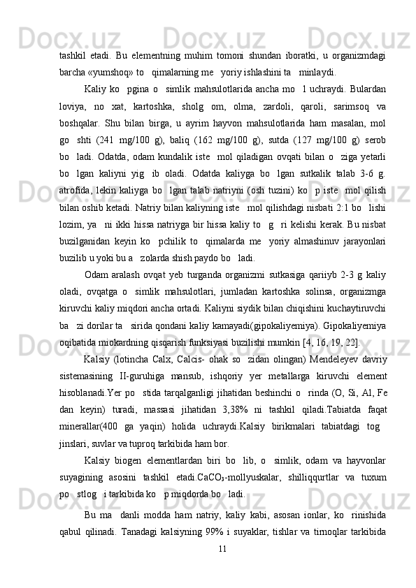 tashkil   etadi.   Bu   elementning   muhim   tomoni   shundan   iboratki,   u   organizmdagi
barcha «yumshoq» to qimalarning me yoriy ishlashini ta minlaydi   .
Kaliy   ko pgina   o simlik   mahsulotlarida   ancha   mo l   uchraydi.   Bulardan	
  
loviya,   no xat,   kartoshka,   sholg om,   olma,   zardoli,   qaroli,   sarimsoq   va	
 
boshqalar.   Shu   bilan   birga,   u   ayrim   hayvon   mahsulotlarida   ham   masalan,   mol
go shti   (241   mg/100   g),   baliq   (162   mg/100   g),   sutda   (127   mg/100   g)   serob	

bo ladi.   Odatda,   odam   kundalik   iste mol   qiladigan   ovqati   bilan   o ziga   yetarli
  
bo lgan   kaliyni   yig ib   oladi.   Odatda   kaliyga   bo lgan   sutkalik   talab   3-6   g.
  
atrofida,   lekin   kaliyga   bo lgan   talab   natriyni   (osh   tuzini)   ko p   iste mol   qilish	
  
bilan oshib ketadi. Natriy bilan kaliyning iste mol qilishdagi nisbati 2:1 bo lishi	
 
lozim, ya ni  ikki  hissa  natriyga bir  hissa  kaliy to g ri  kelishi  kerak. Bu nisbat	
  
buzilganidan   keyin   ko pchilik   to qimalarda   me yoriy   almashinuv   jarayonlari	
  
buzilib u yoki bu a zolarda shish paydo bo ladi. 	
 
Odam   aralash   ovqat   yeb   turganda   organizmi   sutkasiga   qariiyb   2-3   g   kaliy
oladi,   ovqatga   o simlik   mahsulotlari,   jumladan   kartoshka   solinsa,   organizmga

kiruvchi kaliy miqdori ancha ortadi. Kaliyni siydik bilan chiqishini kuchaytiruvchi
ba zi dorilar ta sirida qondani kaliy kamayadi(gipokaliyemiya). Gipokaliyemiya	
 
oqibatida miokardning qisqarish funksiyasi buzilishi mumkin  [ 4,  16,  19, 22 ] .
Kalsiy   (lotincha   Calx,   Calcis-   ohak   so zidan   olingan)   Mendeleyev   davriy	

sistemasining   II-guruhiga   mansub,   ishqoriy   yer   metallarga   kiruvchi   element
hisoblanadi.Yer  po stida tarqalganligi  jihatidan beshinchi  o rinda (O, Si, Al, Fe	
 
dan   keyin)   turadi,   massasi   jihatidan   3,38%   ni   tashkil   qiladi.Tabiatda   faqat
minerallar(400   ga   yaqin)   holida   uchraydi.Kalsiy   birikmalari   tabiatdagi   tog	

jinslari, suvlar va tuproq tarkibida ham bor.
Kalsiy   biogen   elementlardan   biri   bo lib,   o simlik,   odam   va   hayvonlar	
 
suyagining   asosini   tashkil   etadi.CaCO
3 -mollyuskalar,   shilliqqurtlar   va   tuxum
po stlog i tarkibida ko p miqdorda bo ladi.	
   
Bu   ma danli   modda   ham   natriy,   kaliy   kabi,   asosan   ionlar,   ko rinishida	
 
qabul   qilinadi.   Tanadagi   kalsiyning   99%   i   suyaklar,   tishlar   va   tirnoqlar   tarkibida
11 