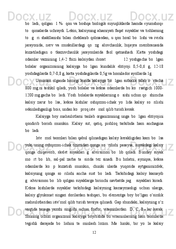 bo ladi,   qolgan     1   %     qon   va   boshqa   biologik   suyuqliklarda   hamda   «yumshoq»
to qimalarda uchraydi. Lekin, kalsiyning ahamiyati  faqat suyaklar  va tishlarning

to g ri   shakllanishi   bilan   cheklanib   qolmasdan,   u   qon   hosil   bo lishi   va   ivishi
  
jarayonida,   nerv   va   muskullardagi   qo zg aluvchanlik,   hujayra   membranasida	
 
kuzatiladigan   o tkazuvchanlik   jarayonlarida   faol   qatnashadi.   Katta   yoshdagi	

odamlar   vaznining   1,4-2   foizi   kalsiydan   iborat.                     12   yoshgacha   bo lgan	

bolalar   organizmining   kalsiyga   bo lgan   kundalik   ehtiyoji   0,5-0,6   g,   12-18	

yoshdagilarda 0,7-0,8 g, katta yoshdagilarda 0,5g va homilador ayollarda 1g.
Umuman   olganda   hozirgi   kunda   kalsiyga   bo lgan   sutkalik   talab   o rtacha	
 
800  mg.ni   tashkil   qiladi,   yosh   bolalar   va   keksa   odamlarda   bu  ko rsatgich   1000-	

1200 mg.gacha bo ladi. Yosh  bolalarda suyaklarning o sishi uchun qo shimcha	
  
kalsiy   zarur   bo lsa,   keksa   kishilar   oshqozon-ichak   yo lida   kalsiy   so rilishi	
  
sekinlashganligi bois, undan ko proq iste mol qilib turish kerak.	
 
Kalsiyga   boy   mahsulotlarni   tanlab   organizmning   unga   bo lgan   ehtiyojini	

qondirib   borish   mumkin.   Kalsiy   sut,   qatiq,   pishloq   tarkibida   ham   anchagina
bo ladi.	

Iste mol   taomlari   bilan   qabul   qilinadigan   kalsiy   kerakligidan   kam   bo lsa	
 
yoki   uning   oshqozon-ichak   tizimidan   qonga   so rilishi   pasaysa,   suyakdagi   kalsiy	

qonga   chiqaverib,   skelet   suyaklari   g alvirsimon   bo lib   qoladi.   Bunday   suyak	
 
mo rt   bo lib,   sal-pal   zarba   ta sirida   tez   sinadi.   Bu   holatni,   ayniqsa,   keksa	
  
odamlarda   ko p   kuzatish   mumkin,   chunki   ularda   yuqorida   aytganimizdek,	

kalsiyning   qonga   so rilishi   ancha   sust   bo ladi.   Tarkibidagi   kalsiy   kamayib	
 
g alvirsimon   bo lib   qolgan   suyaklarga   birinchi   navbatda   jag   suyaklari   kiradi.	
  
Keksa   kishilarda   suyaklar   tarkibidagi   kalsiyning   kamaymasligi   uchun   ularga,
kalsiy   glyukonat   singari   dorilardan   tashqari,   bu   elementga   boy   bo‘lgan   o‘simlik
mahsulotlaridan iste’mol qilib turish tavsiya qilinadi. Gap shundaki, kalsiyning o‘z
vaqtida   tanaga   yaxshi   singishi   uchun   fosfor,   vitaminlardan     D,   С,   В
9   lar   kerak.
Shuning   uchun   organizmni   kalsiyga   boyitishda   bu   vitaminlarning   ham   taomlarda
tegishli   darajada   bo lishini   ta minlash   lozim.   Ma lumki,   bir   yo la   kalsiy	
   
12 