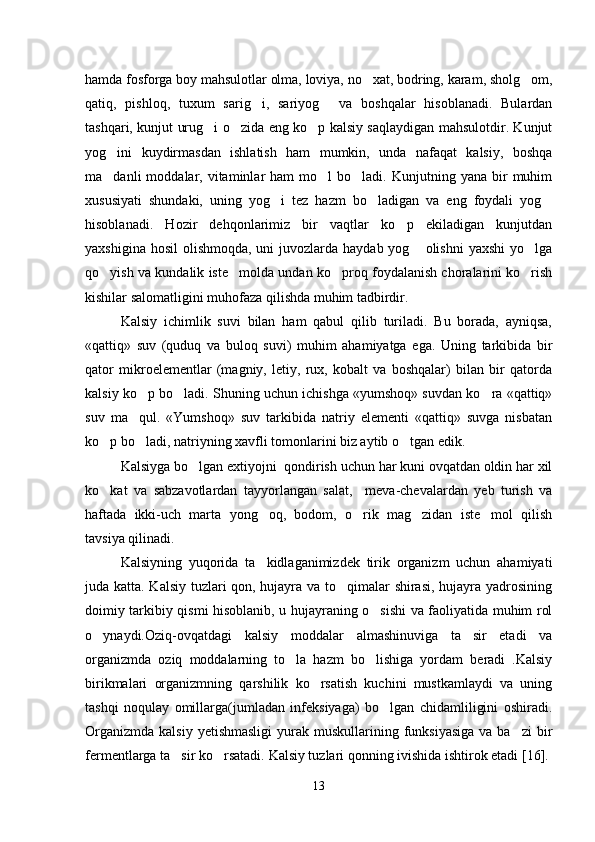 hamda fosforga boy mahsulotlar olma, loviya, no xat, bodring, karam, sholg om, 
qatiq,   pishloq,   tuxum   sarig i,   sariyog   va   boshqalar   hisoblanadi.   Bulardan	
 
tashqari, kunjut urug i o zida eng ko p kalsiy saqlaydigan mahsulotdir. Kunjut	
  
yog ini   kuydirmasdan   ishlatish   ham   mumkin,   unda   nafaqat   kalsiy,   boshqa	

ma danli   moddalar,  vitaminlar  ham  mo l  bo ladi.  Kunjutning  yana  bir   muhim
  
xususiyati   shundaki,   uning   yog i   tez   hazm   bo ladigan   va   eng   foydali   yog	
  
hisoblanadi.   Hozir   dehqonlarimiz   bir   vaqtlar   ko p   ekiladigan   kunjutdan	

yaxshigina hosil  olishmoqda, uni  juvozlarda haydab yog  olishni  yaxshi  yo lga	
 
qo yish va kundalik iste molda undan ko proq foydalanish choralarini ko rish	
   
kishilar salomatligini muhofaza qilishda muhim tadbirdir. 
Kalsiy   ichimlik   suvi   bilan   ham   qabul   qilib   turiladi.   Bu   borada,   ayniqsa,
«qattiq»   suv   (quduq   va   buloq   suvi)   muhim   ahamiyatga   ega.   Uning   tarkibida   bir
qator   mikroelementlar   (magniy,   letiy,   rux,   kobalt   va   boshqalar)   bilan   bir   qatorda
kalsiy ko p bo ladi. Shuning uchun ichishga «yumshoq» suvdan ko ra «qattiq»	
  
suv   ma qul.   «Yumshoq»   suv   tarkibida   natriy   elementi   «qattiq»   suvga   nisbatan

ko p bo ladi, natriyning xavfli tomonlarini biz aytib o tgan edik.	
  
Kalsiyga bo lgan extiyojni  qondirish uchun har kuni ovqatdan oldin har xil	

ko kat   va   sabzavotlardan   tayyorlangan   salat,     meva-chevalardan   yeb   turish   va	

haftada   ikki-uch   marta   yong oq,   bodom,   o rik   mag zidan   iste mol   qilish	
   
tavsiya qilinadi. 
Kalsiyning   yuqorida   ta kidlaganimizdek   tirik   organizm   uchun   ahamiyati

juda katta. Kalsiy tuzlari qon, hujayra va to qimalar shirasi, hujayra yadrosining	

doimiy tarkibiy qismi hisoblanib, u hujayraning o sishi va faoliyatida muhim rol	

o ynaydi.Oziq-ovqatdagi   kalsiy   moddalar   almashinuviga   ta sir   etadi   va	
 
organizmda   oziq   moddalarning   to la   hazm   bo lishiga   yordam   beradi   .Kalsiy	
 
birikmalari   organizmning   qarshilik   ko rsatish   kuchini   mustkamlaydi   va   uning	

tashqi   noqulay   omillarga(jumladan   infeksiyaga)   bo lgan   chidamliligini   oshiradi.	

Organizmda  kalsiy  yetishmasligi   yurak  muskullarining funksiyasiga  va  ba zi   bir	

fermentlarga ta sir ko rsatadi.	
    Kalsiy tuzlari qonning ivishida ishtirok etadi  [16] .
13 