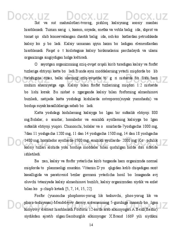 Sut   va   sut   mahsulotlari-tvorog,   pishloq   kalsiyning   asosiy   manbai
hisoblanadi. Tuxum sarig i, karam, soyada, snetka va vobla balig ida, shprot va 
tomat   qo shib   konservalangan   chastik   balig ida,   osh-ko katlardan   petrushkada	
  
kalsiy   ko p   bo ladi.   Kalsiy   umuman   qiyin   hazm   bo ladigan   elementlardan
  
hisoblanadi.   Faqat   o t   kislotagina   kalsiy   birikmalarini   parchalaydi   va   ularni	

organizmga singiydigan holga keltiradi.
O sayotgan organizmning oziq-ovqat orqali kirib turadigan kalsiy va fosfat	

tuzlariga ehtiyoji katta bo ladi.Bunda ayni moddalarning yetarli miqdorda bo lib	
 
turishigina   emas,   balki   ularning   oziq-ovqatda   to g ri   nisbatda   bo lishi   ham	
  
muhim   ahamiyatga   ega.   Kalsiy   bilan   fosfat   tuzlarining   miqdori   1:2   nisbatda
bo lishi   kerak.   Bu   nisbat   o zgarganda   kalsiy   bilan   fosforning   almashinuvi	
 
buziladi,   natijada   katta   yoshdagi   kishilarda   osteoporoz(suyak   yumshashi)   va
boshqa suyak kasalliklariga sabab bo ladi.	

Katta   yoshdagi   kishilarning   kalsiyga   bo lgan   bir   sutkalik   ehtiyoji   800	

mg.Bolalar,   o smirlar,   homilador   va   emizikli   ayollarning   kalsiyga   bo lgan	
 
sutkalik ehtiyoji yuqori. Chunonchi, bolalar va o smirlarda-7yoshgacha 1000 mg,	

7dan 11 yoshgacha 1200 mg, 11 dan 14 yoshgacha 1500 mg, 14 dan 18 yoshgacha
1400 mg, homilador ayollarda-1500 mg, emizikli ayollarda- 2000 mg. Ko pchilik	

kalsiy   tuzlari   alohida   yoki   boshqa   moddalar   bilan   qushilgan   holda   dori   sifatida
ishlatiladi.
Ba zan, kalsiy va fosfor yetarlicha kirib turganda ham organizmda normal	

miqdorda to planmasligi mumkin. Vitamin D yo qligidan kelib chiqadigan raxit	
 
kasalligida   va   paratireoid   bezlar   gormoni   yetarlicha   hosil   bo lmaganda   avj	

oluvchi tetaniyada kalsiy almashinuvi buzilib, kalsiy organizmdan siydik va axlat
bilan ko p chiqib ketadi [5, 7, 14, 15, 22].	

Fosfor   (yunoncha   phophoros-yorug lik   tashuvchi,   phos-yorug lik   va	
 
phoro-tashiyman)-Mendeleyev   davriy   sistemasining   5-guruhiga   mansub   bo lgan	

kimyoviy element hisoblanadi.Fosforni 12-asrda arab alkimyogari A.Bexil(Bashir)
siydikdan   ajratib   olgan.Gamburglik   alkimyogar   X.Brand   1669   yili   siydikni
14 