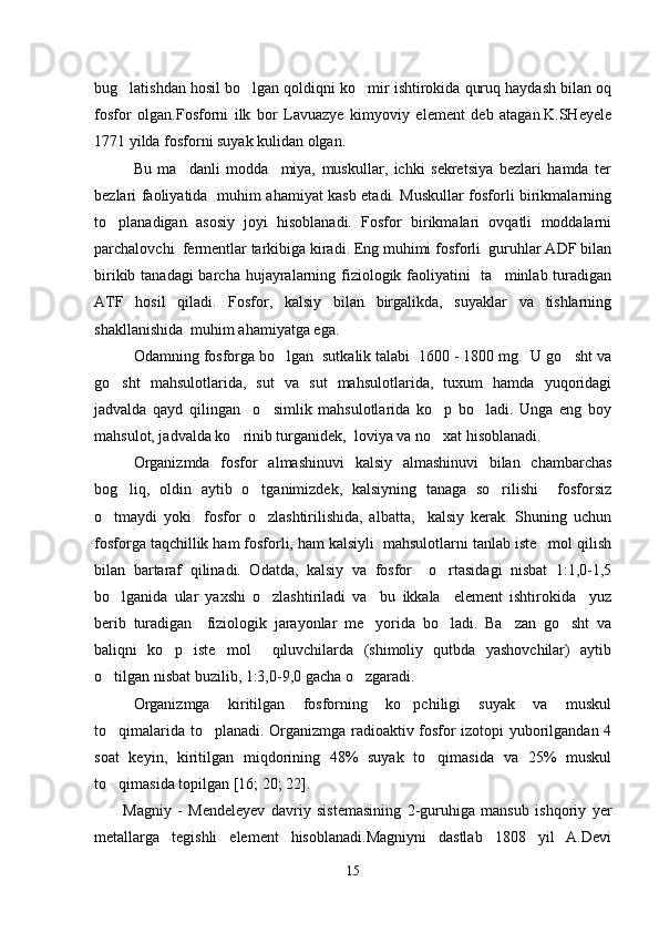 bug latishdan hosil bo lgan qoldiqni ko mir ishtirokida quruq haydash bilan oq  
fosfor   olgan.Fosforni   ilk   bor   Lavuazye   kimyoviy   element   deb   atagan.K.SHeyele
1771 yilda fosforni suyak kulidan olgan.
Bu   ma danli   modda     miya,   muskullar,   ichki   sekretsiya   bezlari   hamda   ter	

bezlari faoliyatida   muhim ahamiyat kasb etadi. Muskullar fosforli birikmalarning
to planadigan   asosiy   joyi   hisoblanadi.   Fosfor   birikmalari   ovqatli   moddalarni	

parchalovchi  fermentlar tarkibiga kiradi. Eng muhimi fosforli  guruhlar ADF bilan
birikib tanadagi barcha hujayralarning fiziologik faoliyatini    ta minlab turadigan	

ATF   hosil   qiladi.   Fosfor,   kalsiy   bilan   birgalikda,   suyaklar   va   tishlarning
shakllanishida  muhim ahamiyatga ega.
Odamning fosforga bo lgan  sutkalik talabi  1600 - 1800 mg.  U go sht va	
 
go sht   mahsulotlarida,   sut   va   sut   mahsulotlarida,   tuxum   hamda   yuqoridagi	

jadvalda   qayd   qilingan     o simlik   mahsulotlarida   ko p   bo ladi.   Unga   eng   boy	
  
mahsulot, jadvalda ko rinib turganidek,  loviya va no xat hisoblanadi.	
 
Organizmda   fosfor   almashinuvi   kalsiy   almashinuvi   bilan   chambarchas
bog liq,   oldin   aytib   o tganimizdek,   kalsiyning   tanaga   so rilishi     fosforsiz	
  
o tmaydi   yoki     fosfor   o zlashtirilishida,   albatta,     kalsiy   kerak.   Shuning   uchun	
 
fosforga taqchillik ham fosforli, ham kalsiyli  mahsulotlarni tanlab iste mol qilish	

bilan   bartaraf   qilinadi.   Odatda,   kalsiy   va   fosfor     o rtasidagi   nisbat   1:1,0-1,5	

bo lganida   ular   yaxshi   o zlashtiriladi   va     bu   ikkala     element   ishtirokida     yuz	
 
berib   turadigan     fiziologik   jarayonlar   me yorida   bo ladi.   Ba zan   go sht   va	
   
baliqni   ko p   iste mol     qiluvchilarda   (shimoliy   qutbda   yashovchilar)   aytib	
 
o tilgan nisbat buzilib, 1:3,0-9,0 gacha o zgaradi.	
 
Organizmga   kiritilgan   fosforning   ko pchiligi   suyak   va   muskul	

to qimalarida to planadi. Organizmga radioaktiv fosfor izotopi yuborilgandan 4	
 
soat   keyin,   kiritilgan   miqdorining   48%   suyak   to qimasida   va   25%   muskul	

to qimasida topilgan	
  [16; 20;  22 ] .
Magniy   -   Mendeleyev   davriy   sistemasining   2-guruhiga   mansub   ishqoriy   yer
metallarga   tegishli   element   hisoblanadi.Magniyni   dastlab   1808   yil   A.Devi
15 
