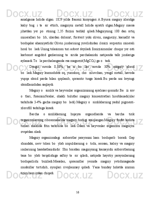 amalgama   holida  olgan.   1829  yilda   fransuz   kimyogari   A.Byussi   magniy   xloridga
kaliy   bug i   ta sir   ettirib,   magniyni   metall   holida   ajratib   olgan.Magniy   massa 
jihatdan   yer   po stining   2,35   foizini   tashkil   qiladi.Magniyning   100   dan   ortiq	

minerallari   bo lib,   ulardan   dolomit,   forsterit   yoki   olivin,   magneziy,   karnallit   va	

boshqalar   ahamiyatlidir.Olivin   jinslarining   yuvilishidan   ilonizi   serpentin   minerali
hosil bo ladi.Uning tolasimon turi asbest deyiladi.Ilonizisimonlar chuqur yer osti	

karbonot   angidrid   gazlarining   ta sirida   parchalanishi   natijasida   talk   jinslariga	

aylanadi.To la parchalanganda esa magnezit(MgCO	

3 ) ga o tadi.	
Dengiz   suvida   0,38%;   ba zi   ko llar   suvida   30%   magniy   xlorid	
 
bo ladi.Magniy kumushdek  oq, yumshoq, cho ziluvchan,  yengil  metall, havoda	
 
yupqa   oksid   parda   bilan   qoplanib,   qoramtir   tusga   kiradi.Bu   parda   uni   keyingi
oksidlanishdan saqlaydi.
Magniy o simlik va hayvonlar organizmining ajralmas qismidir.Ba zi suv	
 
o tlari,   foraminiferalar,   ohakli   bulutlar   magniy   konsentratlari   hisoblanadi(ular	

tarkibida 3-4%  gacha magniy bo ladi).Magniy o simliklarning yashil  pigmenti-	
 
xlorofill tarkibiga kiradi.
Barcha   o simliklarning   hujayra   organellarida   va   barcha   tirik	

organizmlarning   ribosomalarida   magniy   borligi   aniqlangan.Magniy   fosfat   kislota
tuzlari   shaklida   fitin   tarkibida   bo ladi.Odam   va   hayvonlar   organizmi   magniyni	

ovqatdan oladi.
Magniy   organizmdagi     axborotlar   jarayonini   ham     boshqarib     boradi.   Gap
shundaki,   nerv   tolasi   bo ylab   impulslarning   o tishi,   asosan,   kalsiy   va   magniy	
 
ionlarining   harakatlanishidir.   Shu   boisdan   magniyning   kamayishi   axborotlarning
tana   bo ylab   tarqalishiga   salbiy   ta sir   qiladi,   natijada   hayotiy   jarayonlarning	
 
boshqarilishi   buziladi.Masalan,   qoramollar   yemida   magniy   yetishmaganda
muskullar   tortishib,   oyoqlari   rivojlanmay   qoladi.   Yana   bunday   holatda   immun
tizim ham izdan chiqadi.
16 