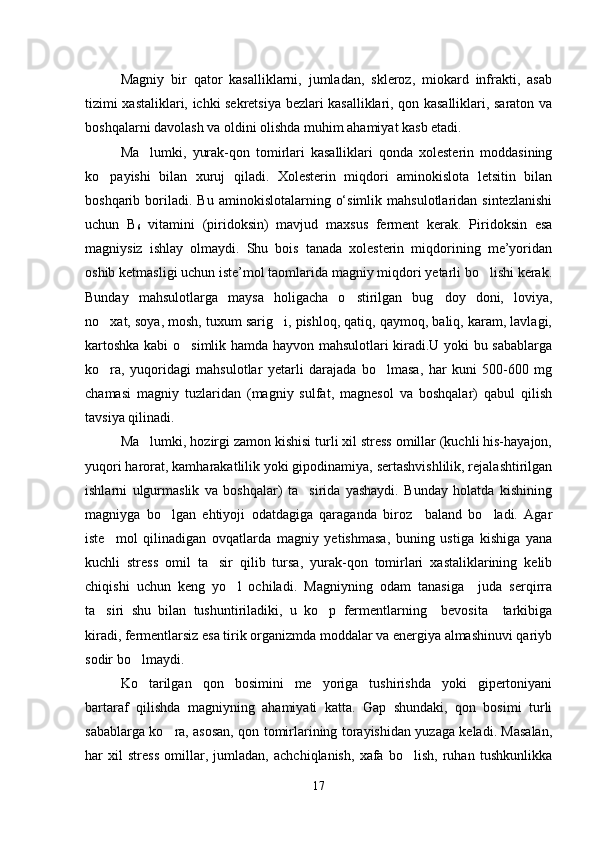 Magniy   bir   qator   kasalliklarni,   jumladan,   skleroz,   miokard   infrakti,   asab
tizimi xastaliklari, ichki sekretsiya bezlari kasalliklari, qon kasalliklari, saraton va
boshqalarni davolash va oldini olishda muhim ahamiyat kasb etadi.
Ma lumki,   yurak-qon   tomirlari   kasalliklari   qonda   xolesterin   moddasining
ko payishi   bilan   xuruj   qiladi.   Xolesterin   miqdori   aminokislota   letsitin   bilan	

boshqarib  boriladi.  Bu   aminokislotalarning  o‘simlik   mahsulotlaridan  sintezlanishi
uchun   В
6   vitamini   (piridoksin)   mavjud   maxsus   ferment   kerak.   Piridoksin   esa
magniysiz   ishlay   olmaydi.   Shu   bois   tanada   xolesterin   miqdorining   me’yoridan
oshib ketmasligi uchun iste’mol taomlarida magniy miqdori yetarli bo lishi kerak.	

Bunday   mahsulotlarga   maysa   holigacha   o stirilgan   bug doy   doni,   loviya,	
 
no xat, soya, mosh, tuxum sarig i, pishloq, qatiq, qaymoq, baliq, karam, lavlagi,	
 
kartoshka kabi o simlik hamda hayvon mahsulotlari kiradi.U yoki bu sabablarga	

ko ra,   yuqoridagi   mahsulotlar   yetarli   darajada   bo lmasa,   har   kuni   500-600   mg	
 
chamasi   magniy   tuzlaridan   (magniy   sulfat,   magnesol   va   boshqalar)   qabul   qilish
tavsiya qilinadi.
Ma lumki, hozirgi zamon kishisi turli xil stress omillar (kuchli his-hayajon,	

yuqori harorat, kamharakatlilik yoki gipodinamiya, sertashvishlilik, rejalashtirilgan
ishlarni   ulgurmaslik   va   boshqalar)   ta sirida   yashaydi.   Bunday   holatda   kishining	

magniyga   bo lgan   ehtiyoji   odatdagiga   qaraganda   biroz     baland   bo ladi.   Agar	
 
iste mol   qilinadigan   ovqatlarda   magniy   yetishmasa,   buning   ustiga   kishiga   yana	

kuchli   stress   omil   ta sir   qilib   tursa,   yurak-qon   tomirlari   xastaliklarining   kelib	

chiqishi   uchun   keng   yo l   ochiladi.   Magniyning   odam   tanasiga     juda   serqirra	

ta siri   shu   bilan   tushuntiriladiki,   u   ko p   fermentlarning     bevosita     tarkibiga	
 
kiradi, fermentlarsiz esa tirik organizmda moddalar va energiya almashinuvi qariyb
sodir bo lmaydi.	

Ko tarilgan   qon   bosimini   me yoriga   tushirishda   yoki   gipertoniyani
 
bartaraf   qilishda   magniyning   ahamiyati   katta.   Gap   shundaki,   qon   bosimi   turli
sabablarga ko ra, asosan, qon tomirlarining torayishidan yuzaga keladi. Masalan,	

har   xil   stress   omillar,   jumladan,   achchiqlanish,   xafa   bo lish,   ruhan   tushkunlikka	

17 