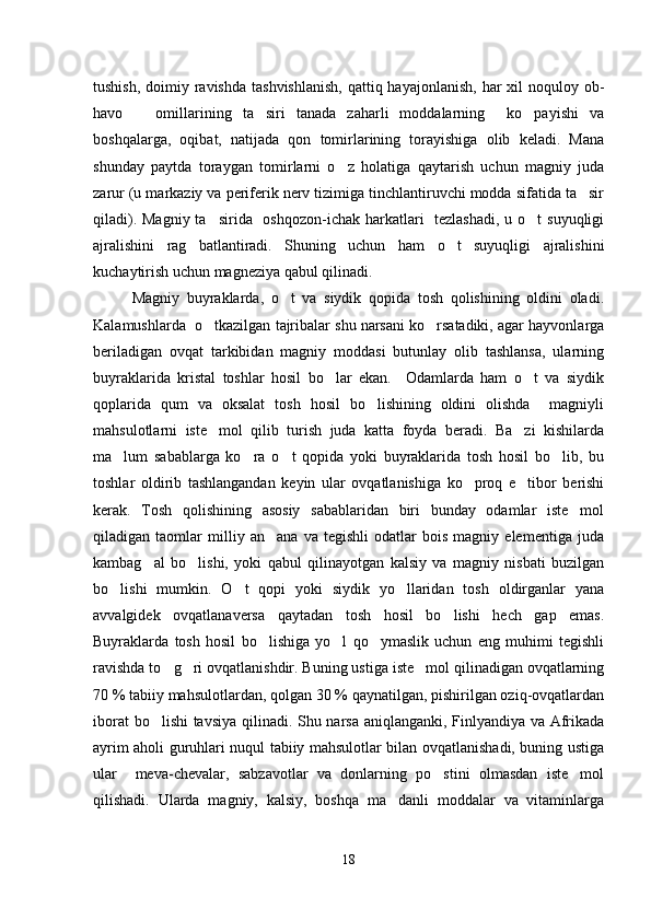 tushish,  doimiy ravishda  tashvishlanish,  qattiq hayajonlanish,  har  xil  noquloy ob-
havo       omillarining   ta siri   tanada   zaharli   moddalarning     ko payishi   va 
boshqalarga,   oqibat,   natijada   qon   tomirlarining   torayishiga   olib   keladi.   Mana
shunday   paytda   toraygan   tomirlarni   o z   holatiga   qaytarish   uchun   magniy   juda	

zarur (u markaziy va periferik nerv tizimiga tinchlantiruvchi modda sifatida ta sir	

qiladi). Magniy ta sirida   oshqozon-ichak harkatlari    tezlashadi,  u o t  suyuqligi	
 
ajralishini   rag batlantiradi.   Shuning   uchun   ham   o t   suyuqligi   ajralishini	
 
kuchaytirish uchun magneziya qabul qilinadi.
Magniy   buyraklarda,   o t   va   siydik   qopida   tosh   qolishining   oldini   oladi.	

Kalamushlarda  o tkazilgan tajribalar shu narsani ko rsatadiki, agar hayvonlarga	
 
beriladigan   ovqat   tarkibidan   magniy   moddasi   butunlay   olib   tashlansa,   ularning
buyraklarida   kristal   toshlar   hosil   bo lar   ekan.     Odamlarda   ham   o t   va   siydik	
 
qoplarida   qum   va   oksalat   tosh   hosil   bo lishining   oldini   olishda     magniyli	

mahsulotlarni   iste mol   qilib   turish   juda   katta   foyda   beradi.   Ba zi   kishilarda	
 
ma lum   sabablarga   ko ra   o t   qopida   yoki   buyraklarida   tosh   hosil   bo lib,   bu	
   
toshlar   oldirib   tashlangandan   keyin   ular   ovqatlanishiga   ko proq   e tibor   berishi	
 
kerak.   Tosh   qolishining   asosiy   sabablaridan   biri   bunday   odamlar   iste mol	

qiladigan   taomlar   milliy   an ana   va   tegishli   odatlar   bois   magniy   elementiga   juda	

kambag al   bo lishi,   yoki   qabul   qilinayotgan   kalsiy   va   magniy   nisbati   buzilgan	
 
bo lishi   mumkin.   O t   qopi   yoki   siydik   yo llaridan   tosh   oldirganlar   yana	
  
avvalgidek   ovqatlanaversa   qaytadan   tosh   hosil   bo lishi   hech   gap   emas.	

Buyraklarda   tosh   hosil   bo lishiga   yo l   qo ymaslik   uchun   eng   muhimi   tegishli	
  
ravishda to g ri ovqatlanishdir. Buning ustiga iste mol qilinadigan ovqatlarning	
  
70 % tabiiy mahsulotlardan, qolgan 30 % qaynatilgan, pishirilgan oziq-ovqatlardan
iborat bo lishi tavsiya qilinadi. Shu narsa aniqlanganki, Finlyandiya va Afrikada	

ayrim aholi guruhlari nuqul tabiiy mahsulotlar bilan ovqatlanishadi, buning ustiga
ular     meva-chevalar,   sabzavotlar   va   donlarning   po stini   olmasdan   iste mol	
 
qilishadi.   Ularda   magniy,   kalsiy,   boshqa   ma danli   moddalar   va   vitaminlarga	

18 