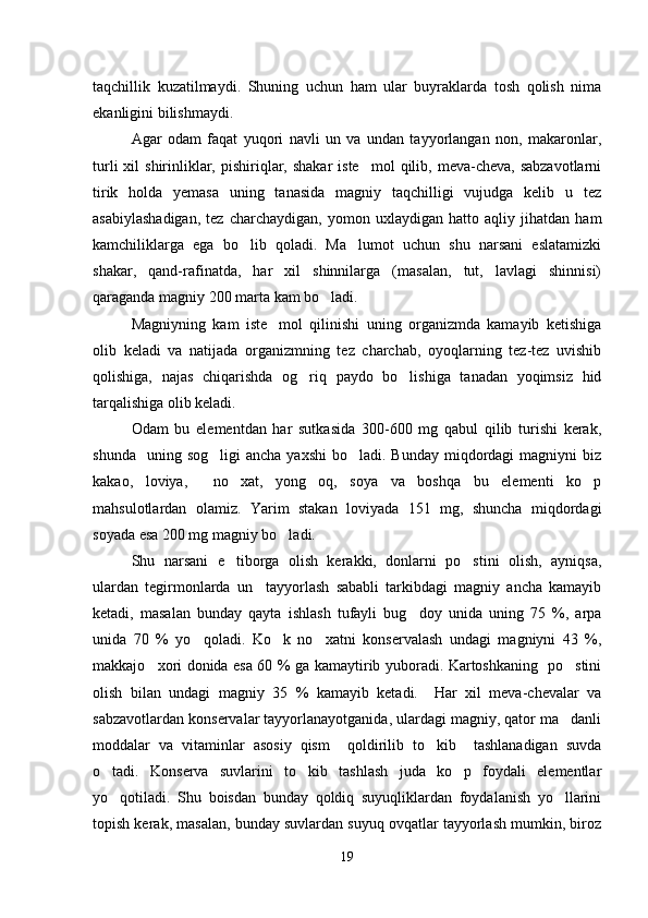 taqchillik   kuzatilmaydi.   Shuning   uchun   ham   ular   buyraklarda   tosh   qolish   nima
ekanligini bilishmaydi.
Agar   odam   faqat   yuqori   navli   un   va   undan   tayyorlangan   non,   makaronlar,
turli   xil   shirinliklar,  pishiriqlar,  shakar   iste mol   qilib,  meva-cheva,  sabzavotlarni
tirik   holda   yemasa   uning   tanasida   magniy   taqchilligi   vujudga   kelib   u   tez
asabiylashadigan,   tez   charchaydigan,   yomon   uxlaydigan   hatto   aqliy   jihatdan   ham
kamchiliklarga   ega   bo lib   qoladi.   Ma lumot   uchun   shu   narsani   eslatamizki	
 
shakar,   qand-rafinatda,   har   xil   shinnilarga   (masalan,   tut,   lavlagi   shinnisi)
qaraganda magniy 200 marta kam bo ladi.	

Magniyning   kam   iste mol   qilinishi   uning   organizmda   kamayib   ketishiga	

olib   keladi   va   natijada   organizmning   tez   charchab,   oyoqlarning   tez-tez   uvishib
qolishiga,   najas   chiqarishda   og riq   paydo   bo lishiga   tanadan   yoqimsiz   hid	
 
tarqalishiga olib keladi.
Odam   bu   elementdan   har   sutkasida   300-600   mg   qabul   qilib   turishi   kerak,
shunda   uning  sog ligi   ancha  yaxshi   bo ladi. Bunday  miqdordagi  magniyni   biz	
 
kakao,   loviya,     no xat,   yong oq,   soya   va   boshqa   bu   elementi   ko p	
  
mahsulotlardan   olamiz.   Yarim   stakan   loviyada   151   mg,   shuncha   miqdordagi
soyada esa 200 mg magniy bo ladi.	

Shu   narsani   e tiborga   olish   kerakki,   donlarni   po stini   olish,   ayniqsa,	
 
ulardan   tegirmonlarda   un     tayyorlash   sababli   tarkibdagi   magniy   ancha   kamayib
ketadi,   masalan   bunday   qayta   ishlash   tufayli   bug doy   unida   uning   75   %,   arpa	

unida   70   %   yo qoladi.   Ko k   no xatni   konservalash   undagi   magniyni   43   %,	
  
makkajo xori donida esa 60 % ga kamaytirib yuboradi. Kartoshkaning   po stini	
 
olish   bilan   undagi   magniy   35   %   kamayib   ketadi.     Har   xil   meva-chevalar   va
sabzavotlardan konservalar tayyorlanayotganida, ulardagi magniy, qator ma danli	

moddalar   va   vitaminlar   asosiy   qism     qoldirilib   to kib     tashlanadigan   suvda	

o tadi.   Konserva   suvlarini   to kib   tashlash   juda   ko p   foydali   elementlar	
  
yo qotiladi.   Shu   boisdan   bunday   qoldiq   suyuqliklardan   foydalanish   yo llarini
 
topish kerak, masalan, bunday suvlardan suyuq ovqatlar tayyorlash mumkin, biroz
19 