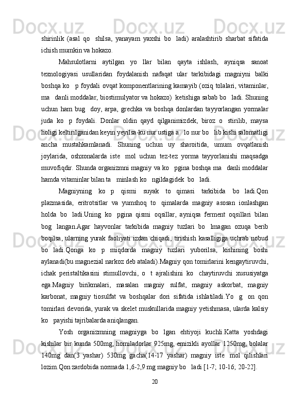 shirinlik   (asal   qo shilsa,   yanayam   yaxshi   bo ladi)   aralashtirib   sharbat   sifatida 
ichish mumkin va hokazo.
Mahsulotlarni   aytilgan   yo llar   bilan   qayta   ishlash,   ayniqsa   sanoat	

texnologiyasi   usullaridan   foydalanish   nafaqat   ular   tarkibidagi   magniyni   balki
boshqa ko p foydali ovqat komponentlarining kamayib (oziq tolalari, vitaminlar,	

ma danli moddalar, biostimulyator va hokazo)  ketishiga sabab bo ladi. Shuning	
 
uchun   ham   bug doy,   arpa,   grechka   va   boshqa   donlardan   tayyorlangan   yormalar	

juda   ko p   foydali.   Donlar   oldin   qayd   qilganimizdek,   biroz   o stirilib,   maysa	
 
holigi keltirilganidan keyin yeyilsa-ku nur ustiga a lo nur bo lib kishi salomatligi	
 
ancha   mustahkamlanadi.   Shuning   uchun   uy   sharoitida,   umum   ovqatlanish
joylarida,   oshxonalarda   iste mol   uchun   tez-tez   yorma   tayyorlanishi   maqsadga	

muvofiqdir. Shunda organizmni magniy va ko pgina boshqa ma danli moddalar	
 
hamda vitaminlar bilan ta minlash ko ngildagidek  bo ladi.	
  
Magniyning   ko p   qismi   suyak   to qimasi   tarkibida   bo ladi.Qon	
  
plazmasida,   eritrotsitlar   va   yumshoq   to qimalarda   magniy   asosan   ionlashgan	

holda   bo ladi.Uning   ko pgina   qismi   oqsillar,   ayniqsa   ferment   oqsillari   bilan	
 
bog langan.Agar   hayvonlar   tarkibida   magniy   tuzlari   bo lmagan   ozuqa   berib	
 
boqilsa,  ularning  yurak  faoliyati  izdan  chiqadi,  tirishish  kasalligiga   uchrab  nobud
bo ladi.Qonga   ko p   miqdorda   magniy   tuzlari   yuborilsa,   kishining   boshi
 
aylanadi(bu magnezial narkoz deb ataladi).Magniy qon tomirlarini kengaytiruvchi,
ichak   peristaltikasini   stimullovchi,   o t   ajralishini   ko chaytiruvchi   xususiyatga	
 
ega.Magniy   birikmalari,   masalan   magniy   sulfat,   magniy   askorbat,   magniy
karbonat,   magniy   tiosulfat   va   boshqalar   dori   sifatida   ishlatiladi.Yo g on   qon	
 
tomirlari devorida, yurak va skelet muskullarida magniy yetishmasa, ularda kalsiy
ko payishi tajribalarda aniqlangan.	

Yosh   organizmning   magniyga   bo lgan   ehtiyoji   kuchli.Katta   yoshdagi	

kishilar   bir   kunda   500mg,  homiladorlar   925mg,  emizikli   ayollar   1250mg,   bolalar
140mg   dan(3   yashar)   530mg   gacha(14-17   yashar)   magniy   iste mol   qilishlari	

lozim.Qon zardobida normada 1,6-2,9 mg magniy bo ladi [1-7; 10-16; 20-22].	

20 
