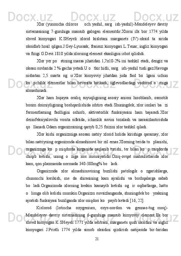 Xlor   (yunoncha  chloros   och  yashil,  sarg ish-yashil)-Mendeleyev   davriy 
sistemasining   7-guruhiga   mansub   galogen   elementdir.Xlorni   ilk   bor   1774   yilda
shved   kimyogari   K.SHeyeli   xlorid   kislotani   marganets   (IV)-oksid   ta sirida	

oksidlab hosil qilgan.J.Gey-Lyussak, fransuz kimyogari L.Tenar, ingliz kimyogari
va fizigi G.Devi 1810 yilda xlorning element ekanligini isbot qilishdi.
Xlor yer po stining massa  jihatidan 1,7x10-2% ini tashkil etadi, dengiz va	

okean suvlarida 2 % gacha yetadi.U o tkir hidli, sarg ish-yashil tusli gaz.Havoga	
 
nisbatan   2,5   marta   og ir.Xlor   kimyoviy   jihatdan   juda   faol   bo lgani   uchun	
 
ko pchilik   elementlar   bilan   bevosita   birikadi,   uglevodlardagi   vodorod   o rniga	
 
almashinadi.
Xlor   ham   hujayra   oraliq   suyuqligining   asosiy   anioni   hisoblanib,   osmotik
bosim  doimiyligining boshqarilishida ishtiro etadi.Shuningdek, xlor  ionlari  ba zi	

fermentlarning   faolligini   oshirib,   aktivatorlik   funksiyasini   ham   bajaradi.Xlor
dezinfeksiyalovchi   vosita   sifatida,   ichimlik   suvini   tozalash   va   zarasizlantirishda
qo llanadi.Odam organizmining qariyb 0,25 foizini xlor tashkil qiladi.	

Xlor   kishi   organizmiga   asosan   natriy   xlorid   holida   kirishiga   qaramay,   xlor
bilan natriyning organizmda almashinuvi bir xil emas.Xlorning terida to planishi,	

organizmga   ko p   miqdorda   kirganida   saqlanib   turishi,   ter   bilan   ko p   miqdorda	
 
chiqib   ketishi,   uning   o ziga   xos   xususiyatidir.Oziq-ovqat   mahsulotlarida   xlor	

kam, qon plazmasida normada 340-380mg% bo ladi.	

Organizmda   xlor   almashinuvining   buzilishi   patologik   o zgarishlarga,	

chunonchi   kerikish,   me da   shirasining   kam   ajralishi   va   boshqalarga   sabab	

bo ladi.Organizmda   xlorning   keskin   kamayib   ketishi   og ir   oqibatlarga,   hatto	
 
o limga olib kelishi mumkin.Organizm suvsizlanganda, shuningdek bo yrakning
 
ajratish funksiyasi buzilganda xlor miqdori ko payib ketadi [16, 22].	

Kislorod   (lotincha   oxygenium,   oxys-nordon   va   gennao-tug moq)-	

Mendeleyev   davriy   sistemasining   6-guruhiga   mansub   kimyoviy   element.Ilk   bor
shved kimyogari K.SHeyeli 1771 yilda selitrani, marganets qush oksidini va ingliz
kimyogari   J.Pristli   1774   yilda   simob   oksidini   qizdirish   natijasida   bir-biridan
21 