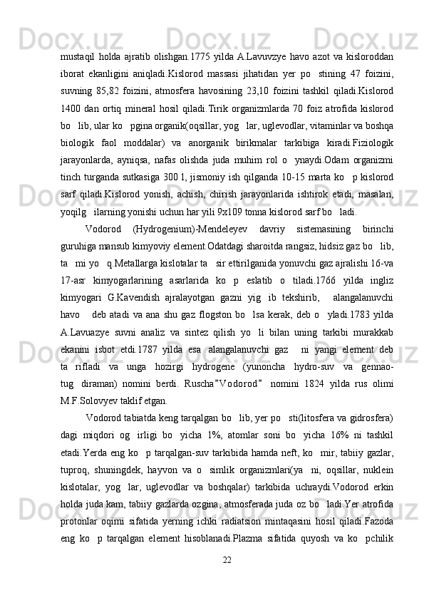 mustaqil   holda   ajratib   olishgan.1775   yilda   A.Lavuvzye   havo   azot   va   kisloroddan
iborat   ekanligini   aniqladi.Kislorod   massasi   jihatidan   yer   po stining   47   foizini,
suvning   85,82   foizini,   atmosfera   havosining   23,10   foizini   tashkil   qiladi.Kislorod
1400   dan   ortiq   mineral   hosil   qiladi.Tirik   organizmlarda   70   foiz   atrofida   kislorod
bo lib, ular ko pgina organik(oqsillar, yog lar, uglevodlar, vitaminlar va boshqa	
  
biologik   faol   moddalar)   va   anorganik   birikmalar   tarkibiga   kiradi.Fiziologik
jarayonlarda,   ayniqsa,   nafas   olishda   juda   muhim   rol   o ynaydi.Odam   organizmi	

tinch turganda  sutkasiga  300 l, jismoniy ish qilganda 10-15 marta ko p kislorod	

sarf   qiladi.Kislorod   yonish,   achish,   chirish   jarayonlarida   ishtirok   etadi,   masalan,
yoqilg ilarning yonishi uchun har yili 9x109 tonna kislorod sarf bo ladi.	
 
Vodorod   (Hydrogenium)-Mendeleyev   davriy   sistemasining   birinchi
guruhiga mansub kimyoviy element.Odatdagi sharoitda rangsiz, hidsiz gaz bo lib,	

ta mi yo q.Metallarga kislotalar ta sir ettirilganida yonuvchi gaz ajralishi 16-va	
  
17-asr   kimyogarlarining   asarlarida   ko p   eslatib   o tiladi.1766   yilda   ingliz	
 
kimyogari   G.Kavendish   ajralayotgan   gazni   yig ib   tekshirib,   alangalanuvchi	
 
havo   deb   atadi   va   ana   shu   gaz   flogston   bo lsa   kerak,   deb   o yladi.1783   yilda	
  
A.Lavuazye   suvni   analiz   va   sintez   qilish   yo li   bilan   uning   tarkibi   murakkab	

ekanini   isbot   etdi.1787   yilda   esa alangalanuvchi   gaz   ni   yangi   element   deb	
 
ta rifladi   va   unga   hozirgi   hydrogene   (yunoncha   hydro-suv   va   gennao-	

tug diraman)   nomini   berdi.  
 Ruscha V o dorod   nomini   1824   yilda   rus   olimi	 
M.F.Solovyev taklif etgan.
Vodorod tabiatda keng tarqalgan bo lib, yer po sti(litosfera va gidrosfera)	
 
dagi   miqdori   og irligi   bo yicha   1%,   atomlar   soni   bo yicha   16%   ni   tashkil	
  
etadi.Yerda eng ko p tarqalgan-suv tarkibida hamda neft, ko mir, tabiiy gazlar,	
 
tuproq,   shuningdek,   hayvon   va   o simlik   organizmlari(ya ni,   oqsillar,   nuklein	
 
kislotalar,   yog lar,   uglevodlar   va   boshqalar)   tarkibida   uchraydi.Vodorod   erkin	

holda juda kam, tabiiy gazlarda ozgina, atmosferada juda oz bo ladi.Yer atrofida	

protonlar   oqimi   sifatida   yerning   ichki   radiatsion   mintaqasini   hosil   qiladi.Fazoda
eng   ko p   tarqalgan   element   hisoblanadi.Plazma   sifatida   quyosh   va   ko pchilik	
 
22 