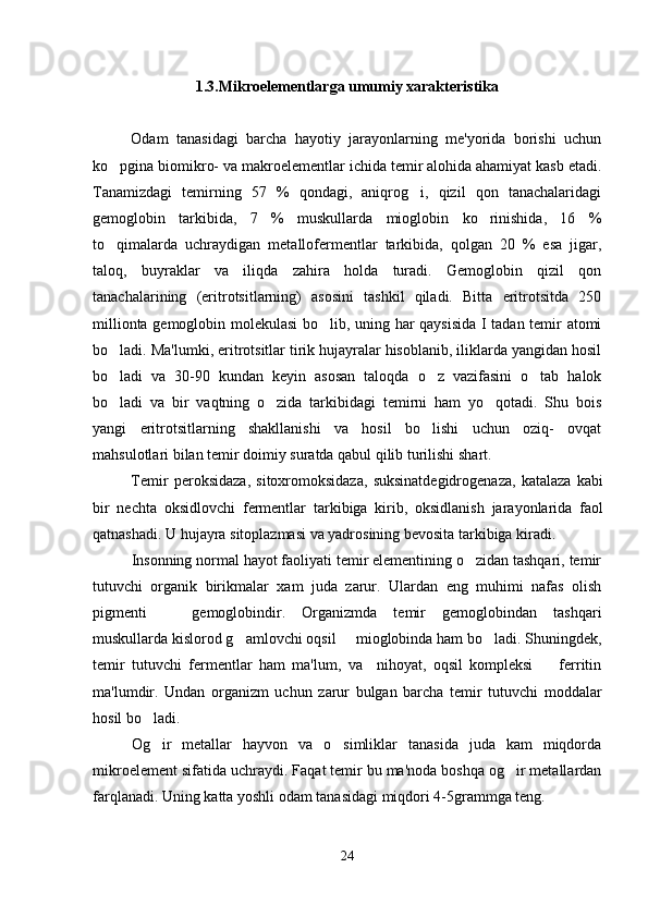 1.3.Mikroelementlarga umumiy xarakteristika
Odam   tanasidagi   barcha   hayotiy   jarayonlarning   me'yorida   borishi   uchun
ko pgina biomikro- va makroelementlar ichida temir alohida ahamiyat kasb etadi.
Tanamizdagi   temirning   57   %   qondagi,   aniqrog i,   qizil   qon   tanachalaridagi	

gemoglobin   tarkibida,   7   %   muskullarda   mioglobin   ko rinishida,   16   %	

to qimalarda   uchraydigan   metallofermentlar   tarkibida,   qolgan   20   %   esa   jigar,	

taloq,   buyraklar   va   iliqda   zahira   holda   turadi.   Gemoglobin   qizil   qon
tanachalarining   (eritrotsitlarning)   asosini   tashkil   qiladi.   Bitta   eritrotsitda   250
millionta gemoglobin molekulasi  bo lib, uning har qaysisida  I tadan temir atomi	

bo ladi. Ma'lumki, eritrotsitlar tirik hujayralar hisoblanib, iliklarda yangidan hosil	

bo ladi   va   30-90   kundan   keyin   asosan   taloqda   o z   vazifasini   o tab   halok
  
bo ladi   va   bir   vaqtning   o zida   tarkibidagi   temirni   ham   yo qotadi.   Shu   bois
  
yangi   eritrotsitlarning   shakllanishi   va   hosil   bo lishi   uchun   oziq-   ovqat	

mahsulotlari bilan temir doimiy suratda qabul qilib turilishi shart. 
Temir   peroksidaza,   sitoxromoksidaza,   suksinatdegidrogenaza,   katalaza   kabi
bir   nechta   oksidlovchi   fermentlar   tarkibiga   kirib,   oksidlanish   jarayonlarida   faol
qatnashadi. U hujayra sitoplazmasi va yadrosining bevosita tarkibiga kiradi. 
Insonning normal hayot faoliyati temir elementining o zidan tashqari, temir	

tutuvchi   organik   birikmalar   xam   juda   zarur.   Ulardan   eng   muhimi   nafas   olish
pigmenti     gemoglobindir.   Organizmda   temir   gemoglobindan   tashqari	

muskullarda kislorod g amlovchi oqsil   mioglobinda ham bo ladi. Shuningdek,	
  
temir   tutuvchi   fermentlar   ham   ma'lum,   va     nihoyat,   oqsil   kompleksi     ferritin	

ma'lumdir.   Undan   organizm   uchun   zarur   bulgan   barcha   temir   tutuvchi   moddalar
hosil bo ladi. 	

Og ir   metallar   hayvon   va   o simliklar   tanasida   juda   kam   miqdorda
 
mikroelement sifatida uchraydi.  Faqat temir bu ma'noda boshqa og ir metallardan	

farqlanadi. Uning katta yoshli odam tanasidagi miqdori 4-5grammga teng. 
24 