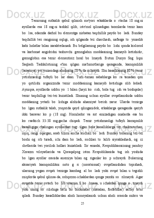 Temirning   sutkalik   qabul   qilinish   me'yori   erkaklarda   o rtacha   10   mg.ni
ayollarda   esa   18   mg.ni   tashkil   qilib,   iste'mol   qilinadigan   taomlarda   temir   kam
bo lsa,  odamda  darhol   bu elementga  nisbatan  taqchillik  paydo bo ladi.  Bunday	
 
taqchillik   teri   rangining   oqligi,   ish   qilganda   tez   charchash,   nafasga   to ymaslik	

kabi holatlar bilan xarakterlanadi. Bu belgilarning paydo bo lishi qonda kislorod	

va   karbonat   angidridni   tashuvchi   gemoglabin   moddasining   kamayib   ketishidir,
gemoglobin   esa   temir   elementisiz   hosil   bo lmaydi.   Butun   Dunyo   Sog liqni	
 
Saqlash   Tashkilotining   e'lon   qilgan   ma'lumotlariga   qaraganda,   kamqonlilik
(anemiya) yer yuzasidagi aholining 20 % da uchraydi. Shu kasallikning 80 % temir
yetishmasligi   tufayli   bo lar   ekan.   Turli-tuman   sabablarga   ko ra   tanadan   qon	
 
yo qotilishi   organizmda   temir   moddasining   kamayib   ketishiga   olib   keladi.	

Ayniqsa,   ayollarda   ushbu   yo l   bilan   (hayz   ko rish,   bola   tug ish   va   boshqalar)	
  
temir   taqchilligi   tez-tez   kuzatiladi.   Shuning   uchun   ayollar   ovqatlanishida   ushbu
moddaning   yetarli   bo lishiga   alohida   ahamiyat   berish   zarur.   Ularda   temirga	

bo lgan  sutkalik   talab,   yuqorida   qayd   qilinganidek,  erkaklarga   qaraganda   qariyb	

ikki   baravar   ko p   (18   mg).   Homilador   va   sut   emizadigan   onalarda   esa   bu	

ko rsatkich   33-38   mg.gacha   chiqadi.   Temir   yetishmasligi   tufayli   kamqonlik	

kasalligiga   chalingan   ayollardan   tug ilgan   bola   kasalliklarga   tez   chalinuvchan,	

injiq, rangi oqargan, asab tizimi ancha kuchsiz bo ladi. Bunday bolaning tez-tez	

boshi   og rib   turadi,   ichi   dam   bo ladi,   sochlari   to kilib   siyraklashadi,   og iz	
   
chetlarida   teri   yorilish   hollari   kuzatiladi.   Sir   emaski,   Respublikamizning   janubiy
Xorazm   viloyatlarida   va   Qoraqalpog iston   Respublikasida   tug ish   yoshida	
 
bo lgan   ayollar   orasida   anemiya   bilan   og riganlar   ko p   uchraydi.   Bularning	
  
aksariyati   kamqonlilikni   noto g ri   (noratsional)   ovqatlanishdan   topishadi,	
 
ularning   yegan   ovqati   temirga   kambag al   bo ladi   yoki   ovqat   bilan   u   tegishli	
 
miqdorda qabul qilinsa-da, oshqozon-ichaklardan qonga yaxshi so rilmaydi. Agar	

ovqatda   temir   yetarli   bo lib   vitamin   S   bo lmasa,   u   ichakdan   qonga   o tmaydi	
  
yoki   uning   so rilishiga   ba'zi   bir   birikmalar   (masalan,   fosfatidlar)   salbiy   ta'sir	

qiladi.   Bunday   kasalliklardan   aholi   himoyalanish   uchun   aholi   orasida   mikro   va
25 