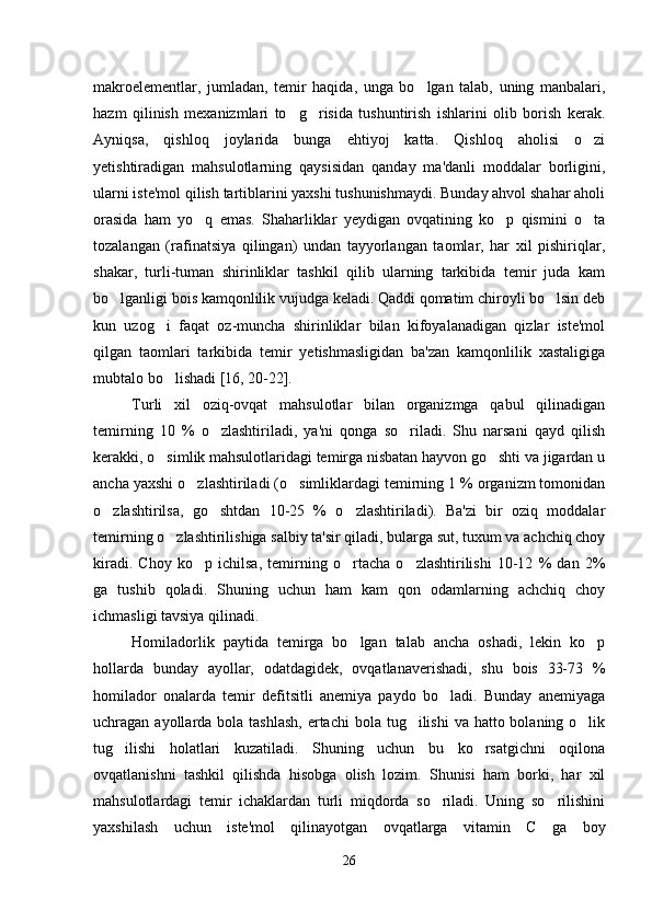 makroelementlar,   jumladan,   temir   haqida,   unga   bo lgan   talab,   uning   manbalari,
hazm   qilinish   mexanizmlari   to g risida   tushuntirish   ishlarini   olib   borish   kerak.	
 
Ayniqsa,   qishloq   joylarida   bunga   ehtiyoj   katta.   Qishloq   aholisi   o zi	

yetishtiradigan   mahsulotlarning   qaysisidan   qanday   ma'danli   moddalar   borligini,
ularni iste'mol qilish tartiblarini yaxshi tushunishmaydi. Bunday ahvol shahar aholi
orasida   ham   yo q   emas.   Shaharliklar   yeydigan   ovqatining   ko p   qismini   o ta	
  
tozalangan   (rafinatsiya   qilingan)   undan   tayyorlangan   taomlar,   har   xil   pishiriqlar,
shakar,   turli-tuman   shirinliklar   tashkil   qilib   ularning   tarkibida   temir   juda   kam
bo lganligi bois kamqonlilik vujudga keladi. Qaddi qomatim chiroyli bo lsin deb	
 
kun   uzog i   faqat   oz-muncha   shirinliklar   bilan   kifoyalanadigan   qizlar   iste'mol	

qilgan   taomlari   tarkibida   temir   yetishmasligidan   ba'zan   kamqonlilik   xastaligiga
mubtalo bo lishadi [16, 20-22]. 

Turli   xil   oziq-ovqat   mahsulotlar   bilan   organizmga   qabul   qilinadigan
temirning   10   %   o zlashtiriladi,   ya'ni   qonga   so riladi.   Shu   narsani   qayd   qilish	
 
kerakki, o simlik mahsulotlaridagi temirga nisbatan hayvon go shti va jigardan u	
 
ancha yaxshi o zlashtiriladi (o simliklardagi temirning 1 % organizm tomonidan	
 
o zlashtirilsa,   go shtdan   10-25   %   o zlashtiriladi).   Ba'zi   bir   oziq   moddalar	
  
temirning o zlashtirilishiga salbiy ta'sir qiladi, bularga sut, tuxum va achchiq choy	

kiradi.   Choy   ko p   ichilsa,   temirning   o rtacha   o zlashtirilishi   10-12   %   dan   2%	
  
ga   tushib   qoladi.   Shuning   uchun   ham   kam   qon   odamlarning   achchiq   choy
ichmasligi tavsiya qilinadi. 
Homiladorlik   paytida   temirga   bo lgan   talab   ancha   oshadi,   lekin   ko p	
 
hollarda   bunday   ayollar,   odatdagidek,   ovqatlanaverishadi,   shu   bois   33-73   %
homilador   onalarda   temir   defitsitli   anemiya   paydo   bo ladi.   Bunday   anemiyaga	

uchragan ayollarda bola tashlash,  ertachi  bola tug ilishi  va hatto bolaning o lik	
 
tug ilishi   holatlari   kuzatiladi.   Shuning   uchun   bu   ko rsatgichni   oqilona	
 
ovqatlanishni   tashkil   qilishda   hisobga   olish   lozim.   Shunisi   ham   borki,   har   xil
mahsulotlardagi   temir   ichaklardan   turli   miqdorda   so riladi.   Uning   so rilishini	
 
yaxshilash   uchun   iste'mol   qilinayotgan   ovqatlarga   vitamin   C   ga   boy
26 