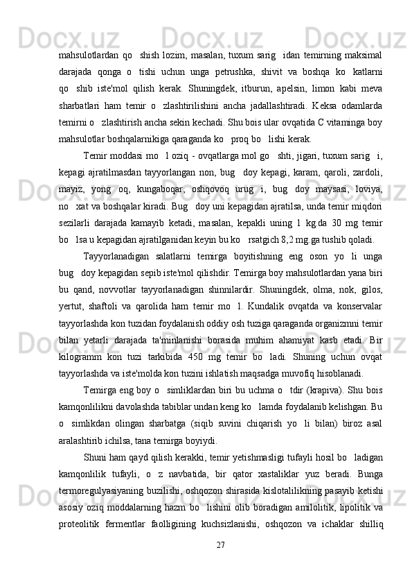 mahsulotlardan   qo shish   lozim,  masalan,   tuxum   sarig idan   temirning   maksimal 
darajada   qonga   o tishi   uchun   unga   petrushka,   shivit   va   boshqa   ko katlarni
 
qo shib   iste'mol   qilish   kerak.   Shuningdek,   itburun,   apelsin,   limon   kabi   meva	

sharbatlari   ham   temir   o zlashtirilishini   ancha   jadallashtiradi.   Keksa   odamlarda	

temirni o zlashtirish ancha sekin kechadi. Shu bois ular ovqatida C vitaminga boy	

mahsulotlar boshqalarnikiga qaraganda ko proq bo lishi kerak.	
 
Temir moddasi mo l oziq - ovqatlarga mol go shti, jigari, tuxum sarig i,	
  
kepagi   ajratilmasdan   tayyorlangan   non,   bug doy   kepagi,   karam,   qaroli,   zardoli,	

mayiz,   yong oq,   kungaboqar,   oshqovoq   urug i,   bug doy   maysasi,   loviya,	
  
no xat va boshqalar kiradi. Bug doy uni kepagidan ajratilsa, unda temir miqdori	
 
sezilarli   darajada   kamayib   ketadi,   masalan,   kepakli   uning   1   kg.da   30   mg   temir
bo lsa u kepagidan ajratilganidan keyin bu ko rsatgich 8,2 mg.ga tushib qoladi. 
 
Tayyorlanadigan   salatlarni   temirga   boyitishning   eng   oson   yo li   unga	

bug doy kepagidan sepib iste'mol qilishdir. Temirga boy mahsulotlardan yana biri	

bu   qand,   novvotlar   tayyorlanadigan   shinnilardir.   Shuningdek,   olma,   nok,   gilos,
yertut,   shaftoli   va   qarolida   ham   temir   mo l.   Kundalik   ovqatda   va   konservalar	

tayyorlashda kon tuzidan foydalanish oddiy osh tuziga qaraganda organizmni temir
bilan   yetarli   darajada   ta'minlanishi   borasida   muhim   ahamiyat   kasb   etadi.   Bir
kilogramm   kon   tuzi   tarkibida   450   mg   temir   bo ladi.   Shuning   uchun   ovqat	

tayyorlashda va iste'molda kon tuzini ishlatish maqsadga muvofiq hisoblanadi. 
Temirga eng boy o simliklardan biri bu uchma o tdir (krapiva). Shu bois	
 
kamqonlilikni davolashda tabiblar undan keng ko lamda foydalanib kelishgan. Bu	

o simlikdan   olingan   sharbatga   (siqib   suvini   chiqarish   yo li   bilan)   biroz   asal	
 
aralashtirib ichilsa, tana temirga boyiydi. 
Shuni ham qayd qilish kerakki, temir yetishmasligi tufayli hosil bo ladigan	

kamqonlilik   tufayli,   o z   navbatida,   bir   qator   xastaliklar   yuz   beradi.   Bunga	

termoregulyasiyaning buzilishi, oshqozon shirasida kislotalilikning pasayib ketishi
asosiy   oziq   moddalarning   hazm   bo lishini   olib   boradigan   amilolitik,   lipolitik   va	

proteolitik   fermentlar   faolligining   kuchsizlanishi,   oshqozon   va   ichaklar   shilliq
27 