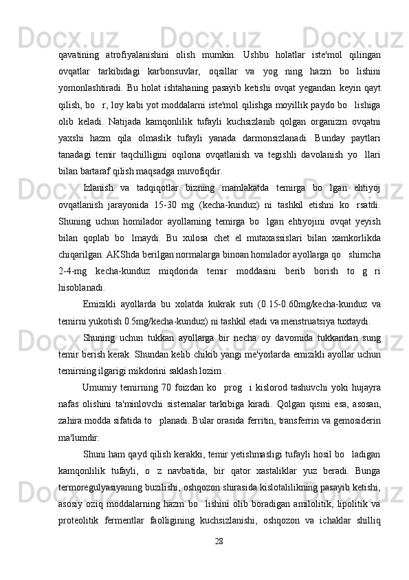 qavatining   atrofiyalanishini   olish   mumkin.   Ushbu   holatlar   iste'mol   qilingan
ovqatlar   tarkibidagi   karbonsuvlar,   oqsillar   va   yog ning   hazm   bo lishini 
yomonlashtiradi.  Bu   holat   ishtahaning   pasayib   ketishi   ovqat   yegandan   keyin  qayt
qilish, bo r, loy kabi yot moddalarni iste'mol qilishga moyillik paydo bo lishiga	
 
olib   keladi.   Natijada   kamqonlilik   tufayli   kuchsizlanib   qolgan   organizm   ovqatni
yaxshi   hazm   qila   olmaslik   tufayli   yanada   darmonsizlanadi.   Bunday   paytlari
tanadagi   temir   taqchilligini   oqilona   ovqatlanish   va   tegishli   davolanish   yo llari	

bilan bartaraf qilish maqsadga muvofiqdir. 
Izlanish   va   tadqiqotlar   bizning   mamlakatda   temirga   bo lgan   ehtiyoj	

ovqatlanish   jarayonida   15-30   mg   (kecha-kunduz)   ni   tashkil   etishni   ko rsatdi.	

Shuning   uchun   homilador   ayollarning   temirga   bo lgan   ehtiyojini   ovqat   yeyish	

bilan   qoplab   bo lmaydi.   Bu   xulosa   chet   el   mutaxassislari   bilan   xamkorlikda	

chiqarilgan. AKShda berilgan normalarga binoan homilador ayollarga qo shimcha	

2-4-mg   kecha-kunduz   miqdorida   temir   moddasini   berib   borish   to g ri	
 
hisoblanadi.
Emizikli   ayollarda   bu   xolatda   kukrak   suti   (0.15-0.60mg/kecha-kunduz   va
temirni yukotish 0.5mg/kecha-kunduz) ni tashkil etadi va menstruatsiya tuxtaydi. 
Shuning   uchun   tukkan   ayollarga   bir   necha   oy   davomida   tukkandan   sung
temir berish kerak. Shundan kelib chikib yangi me'yorlarda emizikli ayollar uchun
temirning ilgarigi mikdorini saklash lozim . 
Umumiy   temirning   70   foizdan   ko prog i   kislorod   tashuvchi   yoki   hujayra	
 
nafas   olishini   ta'minlovchi   sistemalar   tarkibiga   kiradi.   Qolgan   qismi   esa,   asosan,
zahira modda sifatida to planadi. Bular orasida ferritin, transferrin va gemosiderin	

ma'lumdir.
Shuni ham qayd qilish kerakki, temir yetishmasligi tufayli hosil bo ladigan	

kamqonlilik   tufayli,   o z   navbatida,   bir   qator   xastaliklar   yuz   beradi.   Bunga	

termoregulyasiyaning buzilishi, oshqozon shirasida kislotalilikning pasayib ketishi,
asosiy   oziq   moddalarning   hazm   bo lishini   olib   boradigan   amilolitik,   lipolitik   va	

proteolitik   fermentlar   faolligining   kuchsizlanishi,   oshqozon   va   ichaklar   shilliq
28 