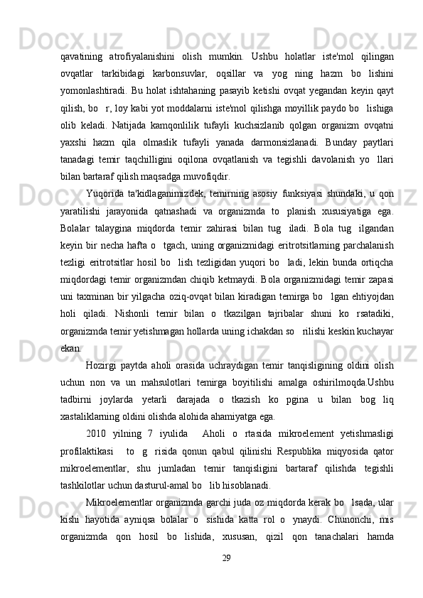 qavatining   atrofiyalanishini   olish   mumkin.   Ushbu   holatlar   iste'mol   qilingan
ovqatlar   tarkibidagi   karbonsuvlar,   oqsillar   va   yog ning   hazm   bo lishini 
yomonlashtiradi.  Bu   holat   ishtahaning   pasayib   ketishi   ovqat   yegandan   keyin  qayt
qilish, bo r, loy kabi yot moddalarni iste'mol qilishga moyillik paydo bo lishiga	
 
olib   keladi.   Natijada   kamqonlilik   tufayli   kuchsizlanib   qolgan   organizm   ovqatni
yaxshi   hazm   qila   olmaslik   tufayli   yanada   darmonsizlanadi.   Bunday   paytlari
tanadagi   temir   taqchilligini   oqilona   ovqatlanish   va   tegishli   davolanish   yo llari	

bilan bartaraf qilish maqsadga muvofiqdir. 
Yuqorida   ta'kidlaganimizdek,   temirning   asosiy   funksiyasi   shundaki,   u   qon
yaratilishi   jarayonida   qatnashadi   va   organizmda   to planish   xususiyatiga   ega.	

Bolalar   talaygina   miqdorda   temir   zahirasi   bilan   tug iladi.   Bola   tug ilgandan
 
keyin bir  necha  hafta o tgach, uning organizmidagi  eritrotsitlarning parchalanish	

tezligi   eritrotsitlar   hosil   bo lish   tezligidan   yuqori   bo ladi,   lekin   bunda   ortiqcha	
 
miqdordagi   temir   organizmdan  chiqib  ketmaydi. Bola  organizmidagi   temir   zapasi
uni  taxminan bir  yilgacha  oziq-ovqat  bilan kiradigan temirga bo lgan ehtiyojdan	

holi   qiladi.   Nishonli   temir   bilan   o tkazilgan   tajribalar   shuni   ko rsatadiki,	
 
organizmda temir yetishmagan hollarda uning ichakdan so rilishi keskin kuchayar	

ekan.
Hozirgi   paytda   aholi   orasida   uchraydigan   temir   tanqisligining   oldini   olish
uchun   non   va   un   mahsulotlari   temirga   boyitilishi   amalga   oshirilmoqda.Ushbu
tadbirni   joylarda   yetarli   darajada   o tkazish   ko pgina   u   bilan   bog liq	
  
xastaliklarning oldini olishda alohida ahamiyatga ega.
2010   yilning   7   iyulida   Aholi   o rtasida   mikroelement   yetishmasligi	
 
profilaktikasi   to g risida   qonun   qabul   qilinishi   Respublika   miqyosida   qator	
  
mikroelementlar,   shu   jumladan   temir   tanqisligini   bartaraf   qilishda   tegishli
tashkilotlar uchun dasturul-amal bo lib hisoblanadi.	
  
Mikroelementlar organizmda garchi juda oz miqdorda kerak bo lsada, ular	

kishi   hayotida   ayniqsa   bolalar   o sishida   katta   rol   o ynaydi.   Chunonchi,   mis	
 
organizmda   qon   hosil   bo lishida,   xususan,   qizil   qon   tanachalari   hamda	

29 