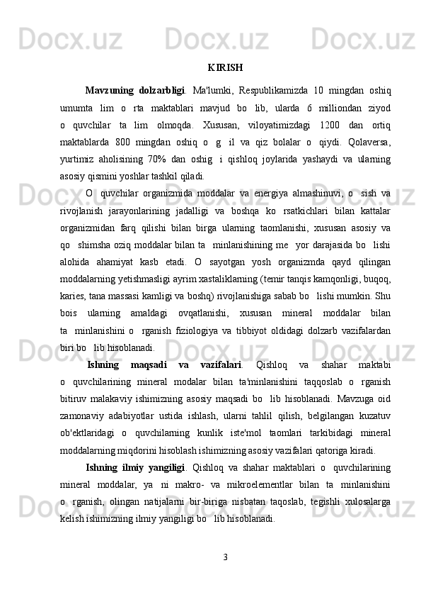 KIRISH
Mavzuning   dolzarbligi .   Ma'lumki,   Respublikamizda   10   mingdan   oshiq
umumta lim   o rta   maktablari   mavjud   bo lib,   ularda   6   milliondan   ziyod  
o quvchilar   ta lim   olmoqda.   Xususan,   viloyatimizdagi   1200   dan   ortiq	
 
maktablarda   800   mingdan   oshiq   o g il   va   qiz   bolalar   o qiydi.   Qolaversa,	
  
yurtimiz   aholisining   70%   dan   oshig i   qishloq   joylarida   yashaydi   va   ularning

asosiy qismini yoshlar tashkil qiladi. 
O quvchilar   organizmida   moddalar   va   energiya   almashinuvi,   o sish   va	
 
rivojlanish   jarayonlarining   jadalligi   va   boshqa   ko rsatkichlari   bilan   kattalar	

organizmidan   farq   qilishi   bilan   birga   ularning   taomlanishi,   xususan   asosiy   va
qo shimsha oziq moddalar bilan ta minlanishining me yor darajasida bo lishi	
   
alohida   ahamiyat   kasb   etadi.   O sayotgan   yosh   organizmda   qayd   qilingan	

moddalarning yetishmasligi ayrim xastaliklarning (temir tanqis kamqonligi, buqoq,
karies, tana massasi kamligi va boshq) rivojlanishiga sabab bo lishi mumkin. Shu	

bois   ularning   amaldagi   ovqatlanishi,   xususan   mineral   moddalar   bilan
ta minlanishini   o rganish   fiziologiya   va   tibbiyot   oldidagi   dolzarb   vazifalardan	
 
biri bo lib hisoblanadi.	

Ishning   maqsadi   va   vazifalari .   Qishloq   va   shahar   maktabi
o quvchilarining   mineral   modalar   bilan   ta'minlanishini   taqqoslab   o rganish	
 
bitiruv   malakaviy   ishimizning   asosiy   maqsadi   bo lib   hisoblanadi.   Mavzuga   oid	

zamonaviy   adabiyotlar   ustida   ishlash,   ularni   tahlil   qilish,   belgilangan   kuzatuv
ob'ektlaridagi   o quvchilarning   kunlik   iste'mol   taomlari   tarkibidagi   mineral	

moddalarning miqdorini hisoblash ishimizning asosiy vazifalari qatoriga kiradi.
Ishning   ilmiy   yangiligi .   Qishloq   va   shahar   maktablari   o quvchilarining	

mineral   moddalar,   ya ni   makro-   va   mikroelementlar   bilan   ta minlanishini	
 
o rganish,   olingan   natijalarni   bir-biriga   nisbatan   taqoslab,   tegishli   xulosalarga	

kelish ishimizning ilmiy yangiligi bo lib hisoblanadi.  	

3 