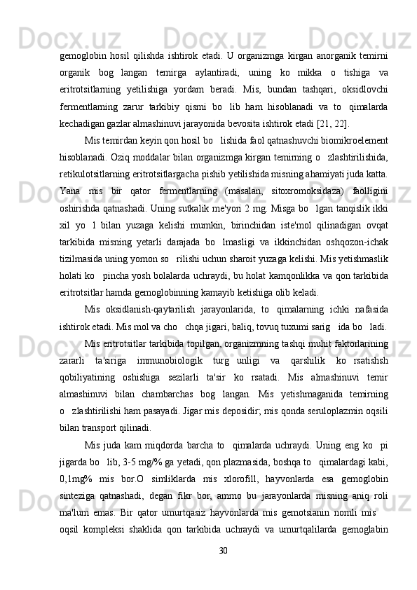 gemoglobin   hosil   qilishda   ishtirok   etadi.   U   organizmga   kirgan   anorganik   temirni
organik   bog langan   temirga   aylantiradi,   uning   ko mikka   o tishiga   va  
eritrotsitlarning   yetilishiga   yordam   beradi.   Mis,   bundan   tashqari,   oksidlovchi
fermentlarning   zarur   tarkibiy   qismi   bo lib   ham   hisoblanadi   va   to qimalarda	
 
kechadigan gazlar almashinuvi jarayonida bevosita ishtirok etadi [21, 22].  
Mis temirdan keyin qon hosil bo lishida faol qatnashuvchi biomikroelement	

hisoblanadi. Oziq moddalar bilan organizmga kirgan temirning o zlashtirilishida,	

retikulotsitlarning eritrotsitlargacha pishib yetilishida misning ahamiyati juda katta.
Yana   mis   bir   qator   fermentlarning   (masalan,   sitoxromoksidaza)   faolligini
oshirishda qatnashadi. Uning sutkalik me'yori 2 mg. Misga bo lgan tanqislik ikki	

xil   yo l   bilan   yuzaga   kelishi   mumkin,   birinchidan   iste'mol   qilinadigan   ovqat	

tarkibida   misning   yetarli   darajada   bo lmasligi   va   ikkinchidan   oshqozon-ichak	

tizilmasida uning yomon so rilishi uchun sharoit yuzaga kelishi. Mis yetishmaslik	

holati ko pincha yosh bolalarda uchraydi, bu holat kamqonlikka va qon tarkibida	

eritrotsitlar hamda gemoglobinning kamayib ketishiga olib keladi.
Mis   oksidlanish-qaytarilish   jarayonlarida,   to qimalarning   ichki   nafasida	

ishtirok etadi. Mis mol va cho chqa jigari, baliq, tovuq tuxumi sarig ida bo ladi.	
  
Mis eritrotsitlar tarkibida topilgan, organizmning tashqi muhit faktorlarining
zararli   ta'siriga   immunobiologik   turg unligi   va   qarshilik   ko rsatishsh	
 
qobiliyatining   oshishiga   sezilarli   ta'sir   ko rsatadi.   Mis   almashinuvi   temir	

almashinuvi   bilan   chambarchas   bog langan.   Mis   yetishmaganida   temirning	

o zlashtirilishi ham pasayadi. Jigar mis deposidir; mis qonda seruloplazmin oqsili	

bilan transport qilinadi.
Mis   juda   kam   miqdorda   barcha   to qimalarda   uchraydi.   Uning   eng   ko pi	
 
jigarda bo lib, 3-5 mg/% ga yetadi, qon plazmasida, boshqa to qimalardagi kabi,	
 
0,1mg%   mis   bor.O simliklarda   mis   xlorofill,   hayvonlarda   esa   gemoglobin	

sinteziga   qatnashadi,   degan   fikr   bor,   ammo   bu   jarayonlarda   misning   aniq   roli
ma'lum   emas.   Bir   qator   umurtqasiz   hayvonlarda   mis   gemotsianin   nomli   mis  	

oqsil   kompleksi   shaklida   qon   tarkibida   uchraydi   va   umurtqalilarda   gemoglabin
30 