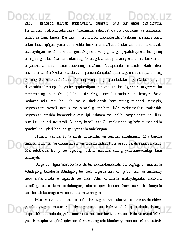 kabi   ,   kislorod   tashish   funksiyasini   bajaradi.   Mis   bir   qator   oksidlovchi
fermentlar polifenoloksidaza , tirozinaza, askorbat kislota oksidazasi va laktozalar
tarkibiga   ham   kiradi.   Bu   mis     protein   komplekslaridan   tashqari,   misning   oqsil	

bilan   hosil   qilgan   yana   bir   nechta   birikmasi   ma'lum.   Bulardan   qon   plazmasida
uchraydigan   seruloplazmin,   gemokuprein   va   jigardagi   gepatokuprein   ko proq	

o rganilgan   bo lsa   ham   ularning   fiziologik   ahamiyati   aniq   emas.   Bu   birikmalar	
 
organizmda   mis   almashinuvining   ma'lum   bosqichida   ishtirok   etadi   deb,
hisoblanadi. Bir kecha- kunduzda organizmda qabul qilinadigan mis miqdori 2 mg
ga teng. Sut emizuvchi hayvonlarning yangi tug ilgan bolalari jigarida ko p oylar	
 
davomida  ularning   ehtiyojini   qoplaydigan  mis   zahirasi   bo lganidan   organizm   bu	

elementning   ovqat   (sut   )   bilan   kiritilishiga   unchalik   muhtoj   bo lmaydi.   Ba'zi	

joylarda   mis   kam   bo lishi   va   o simliklarda   ham   uning   miqdori   kamayib,	
 
hayvonlarni   yetarli   ta'min   eta   olmasligi   ma'lum.   Mis   yetishmasligi   natijasida
hayvonlar   orasida   kamqonlik   kasalligi,   ishtaqa   yo qolib,   ovqat   hazm   bo lishi	
 
buzilishi   hollari   uchraydi.   Bunday   kasalliklar   O zbekistonning   ba'zi   tumanlarida	

qorakul qo ylari boqiladigan yerlarda aniqlangan . 	

Hozirgi   vaqtda   25   ta   misli   fermentlar   va   oqsillar   aniqlangan.   Mis   barcha
mikroelementlar tarkibiga kiradi va organizmdagi turli jarayonlarda ishtirok etadi.
Mahsulotlarda   ko p   bo lganligi   uchun   insonda   uning   yetishmovchiligi   kam	
 
uchraydi. 
Unga bo lgan talab kattalarda bir kecha-kunduzda 30mkg/kg, o smirlarda	
 
40mkg/kg,   bolalarda   80mkg/kg   bo ladi	
 .   Jigarda   mis   ko p   bo ladi   va   markaziy	 
nerv   sistemasida   o zgarish   bo ladi.   Mis   konlarida   ishlaydiganlar   radikulit	
 
kasalligi   bilan   kam   xastalangan,   ularda   qon   bosimi   ham   sezilarli   darajada
ko tarilib ketmagan va saraton kam uchragan. 	

Mis   nerv   tolalarini   o rab   turadigan   va   ularda   o tkazuvchanlikni	
 
yaxshilaydigan   mielin   po stining   hosil   bo lishida   faol   qatnashadi.   Misga	
 
taqchillik ikki holatda, ya'ni uning iste'mol taomlarida kam bo lishi va ovqat bilan	

yetarli miqdorda qabul qilingan elementning ichaklardan yomon so rilishi tufayli	

31 