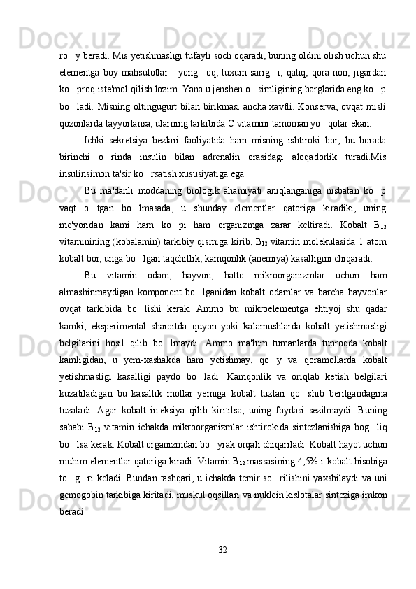 ro y beradi. Mis yetishmasligi tufayli soch oqaradi, buning oldini olish uchun shu
elementga   boy   mahsulotlar   -   yong oq,   tuxum   sarig i,   qatiq,   qora   non,   jigardan	
 
ko proq iste'mol qilish lozim. Yana u jenshen o simligining barglarida eng ko p	
  
bo ladi. Misning oltingugurt bilan birikmasi  ancha xavfli. Konserva, ovqat misli

qozonlarda tayyorlansa, ularning tarkibida C vitamini tamoman yo qolar ekan. 	

Ichki   sekretsiya   bezlari   faoliyatida   ham   misning   ishtiroki   bor,   bu   borada
birinchi   o rinda   insulin   bilan   adrenalin   orasidagi   aloqadorlik   turadi.Mis	

insulinsimon ta'sir ko rsatish xususiyatiga ega.	

Bu   ma'danli   moddaning   biologik   ahamiyati   aniqlanganiga   nisbatan   ko p	

vaqt   o tgan   bo lmasada,   u   shunday   elementlar   qatoriga   kiradiki,   uning	
 
me'yoridan   kami   ham   ko pi   ham   organizmga   zarar   keltiradi.	
   Kobalt   B
12
vitaminining (kobalamin) tarkibiy qismiga kirib, B
12   vitamin molekulasida 1 atom
kobalt bor, unga bo lgan taqchillik, kamqonlik (anemiya) kasalligini chiqaradi.	

Bu   vitamin   odam,   hayvon,   hatto   mikroorganizmlar   uchun   ham
almashinmaydigan   komponent   bo lganidan   kobalt   odamlar   va   barcha   hayvonlar	

ovqat   tarkibida   bo lishi   kerak.   Ammo   bu   mikroelementga   ehtiyoj   shu   qadar	

kamki,   eksperimental   sharoitda   quyon   yoki   kalamushlarda   kobalt   yetishmasligi
belgilarini   hosil   qilib   bo lmaydi.   Ammo   ma'lum   tumanlarda   tuproqda   kobalt	

kamligidan,   u   yem-xashakda   ham   yetishmay,   qo y   va   qoramollarda   kobalt	

yetishmasligi   kasalligi   paydo   bo ladi.   Kamqonlik   va   oriqlab   ketish   belgilari	

kuzatiladigan   bu   kasallik   mollar   yemiga   kobalt   tuzlari   qo shib   berilgandagina	

tuzaladi.   Agar   kobalt   in'eksiya   qilib   kiritilsa,   uning   foydasi   sezilmaydi.   Buning
sababi   B
12   vitamin   ichakda   mikroorganizmlar   ishtirokida   sintezlanishiga   bog liq	

bo lsa kerak. Kobalt organizmdan bo yrak orqali chiqariladi. Kobalt hayot uchun	
 
muhim elementlar qatoriga kiradi. Vitamin B
12   massasining 4,5% i kobalt hisobiga
to g ri  keladi. Bundan tashqari, u ichakda temir  so rilishini  yaxshilaydi  va uni
  
gemogobin tarkibiga kiritadi, muskul oqsillari va nuklein kislotalar sinteziga imkon
beradi.
32 