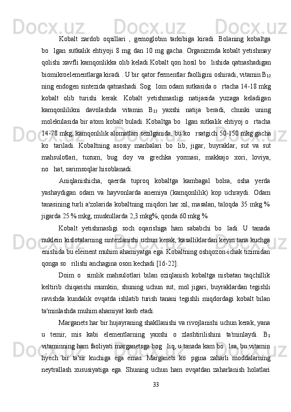 Kobalt   zardob   oqsillari   ,   gemoglobin   tarkibiga   kiradi.   Bolaning   kobaltga
bo lgan   sutkalik   ehtiyoji   8   mg   dan   10   mg   gacha.   Organizmda   kobalt   yetishmay
qolishi xavfli kamqonlikka olib keladi.Kobalt qon hosil bo lishida qatnashadigan	

biomikroelementlarga kiradi . U bir qator fermentlar faolligini oshiradi, vitamin B
12
ning endogen sintezida qatnashadi. Sog lom odam sutkasida o rtacha 14-18 mkg	
 
kobalt   olib   turishi   kerak.   Kobalt   yetishmasligi   natijasida   yuzaga   keladigan
kamqonlilikni   davolashda   vitamin   B
12   yaxshi   natija   beradi,   chunki   uning
molekulasida bir atom kobalt buladi. Kobaltga bo lgan sutkalik ehtiyoj o rtacha	
 
14-78 mkg, kamqonlilik alomatlari sezilganida, bu ko rsatgich 50-150 mkg gacha	

ko tariladi.   Kobaltning   asosiy   manbalari   bo lib,   jigar,   buyraklar,   sut   va   sut	
 
mahsulotlari,   tuxum,   bug doy   va   grechka   yormasi,   makkajo xori,   loviya,	
 
no hat, sarimsoqlar hisoblanadi.	

Aniqlanishicha,   qaerda   tuproq   kobaltga   kambagal   bolsa,   osha   yerda	
  
yashaydigan   odam   va   hayvonlarda   anemiya   (kamqonlilik)   kop   uchraydi.  	
 Odam
tanasining turli a'zolarida kobaltning miqdori har xil, masalan, taloqda 35 mkg %
jigarda 25 % mkg, muskullarda 2,3 mkg%, qonda 60 mkg %.
Kobalt   yetishmasligi   soch   oqarishiga   ham   sababchi   bo ladi.   U   tanada

nuklein kislotalarning sintezlanishi uchun kerak, kasalliklardan keyin tana kuchga
enishida bu element muhim ahamiyatga ega. Kobaltning oshqozon-ichak tizimidan
qonga so rilishi anchagina oson kechadi [16-22]. 	

Doim   o simlik   mahsulotlari   bilan   oziqlanish   kobaltga   nisbatan   taqchillik	

keltirib   chiqarishi   mumkin,   shuning   uchun   sut,   mol   jigari,   buyraklardan   tegishli
ravishda   kundalik   ovqatda   ishlatib   turish   tanani   tegishli   miqdordagi   kobalt   bilan
ta'minlashda muhim ahamiyat kasb etadi.
Marganets har bir hujayraning shakllanishi va rivojlanishi uchun kerak, yana
u   temir,   mis   kabi   elementlarning   yaxshi   o zlashtirilishini   ta'minlaydi.   B	

1
vitaminning ham faoliyati marganetsga bog liq, u tanada kam bo lsa, bu vitamin	
 
hyech   bir   ta'sir   kuchiga   ega   emas.   Marganets   ko pgina   zaharli   moddalarning	

neytrallash   xususiyatiga   ega.   Shuning   uchun   ham   ovqatdan   zaharlanish   holatlari
33 
