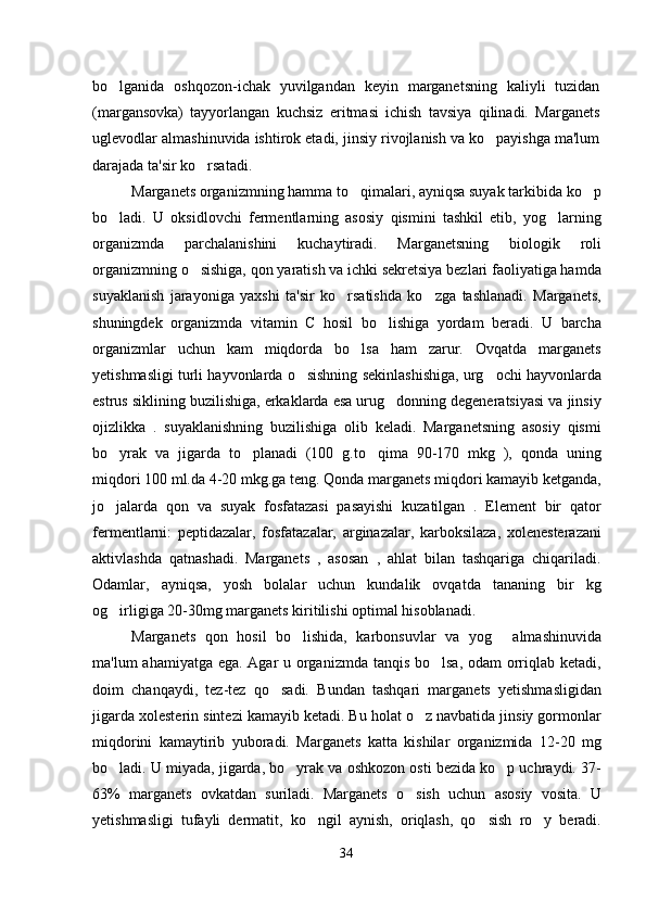 bo lganida   oshqozon-ichak   yuvilgandan   keyin   marganetsning   kaliyli   tuzidan
(margansovka)   tayyorlangan   kuchsiz   eritmasi   ichish   tavsiya   qilinadi.   Marganets
uglevodlar almashinuvida ishtirok etadi, jinsiy rivojlanish va ko payishga ma'lum	

darajada ta'sir ko rsatadi. 	

Marganets organizmning hamma to qimalari, ayniqsa suyak tarkibida ko p	
 
bo ladi.   U   oksidlovchi   fermentlarning   asosiy   qismini   tashkil   etib,   yog larning	
 
organizmda   parchalanishini   kuchaytiradi.   Marganetsning   biologik   roli
organizmning o sishiga, qon yaratish va ichki sekretsiya bezlari faoliyatiga hamda	

suyaklanish   jarayoniga   yaxshi   ta'sir   ko rsatishda   ko zga   tashlanadi.   Marganets,	
 
shuningdek   organizmda   vitamin   C   hosil   bo lishiga   yordam   beradi.   U   barcha	

organizmlar   uchun   kam   miqdorda   bo lsa   ham   zarur.   Ovqatda   marganets	

yetishmasligi turli hayvonlarda o sishning sekinlashishiga, urg ochi hayvonlarda	
 
estrus siklining buzilishiga, erkaklarda esa urug donning degeneratsiyasi va jinsiy	

ojizlikka   .   suyaklanishning   buzilishiga   olib   keladi.   Marganetsning   asosiy   qismi
bo yrak   va   jigarda   to planadi   (100   g.to qima   90-170   mkg   ),   qonda   uning	
  
miqdori 100 ml.da 4-20 mkg.ga teng. Qonda marganets miqdori kamayib ketganda,
jo jalarda   qon   va   suyak   fosfatazasi   pasayishi   kuzatilgan   .   Element   bir   qator

fermentlarni:   peptidazalar,   fosfatazalar,   arginazalar,   karboksilaza,   xolenesterazani
aktivlashda   qatnashadi.   Marganets   ,   asosan   ,   ahlat   bilan   tashqariga   chiqariladi.
Odamlar,   ayniqsa,   yosh   bolalar   uchun   kundalik   ovqatda   tananing   bir   kg
og irligiga 20-30mg marganets kiritilishi optimal hisoblanadi. 

Marganets   qon   hosil   bo lishida,   karbonsuvlar   va   yog   almashinuvida	
 
ma'lum ahamiyatga ega. Agar u organizmda tanqis bo lsa, odam orriqlab ketadi,	

doim   chanqaydi,   tez-tez   qo sadi.   Bundan   tashqari   marganets   yetishmasligidan	

jigarda xolesterin sintezi kamayib ketadi. Bu holat o z navbatida jinsiy gormonlar	

miqdorini   kamaytirib   yuboradi.   Marganets   katta   kishilar   organizmida   12-20   mg
bo ladi. U miyada, jigarda, bo yrak va oshkozon osti bezida ko p uchraydi. 37-	
  
63%   marganets   ovkatdan   suriladi.   Marganets   o sish   uchun   asosiy   vosita.   U	

yetishmasligi   tufayli   dermatit,   ko ngil   aynish,   oriqlash,   qo sish   ro y   beradi.	
  
34 