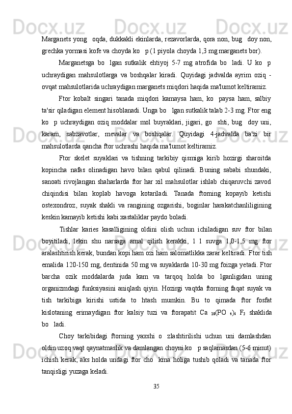 Marganets yong oqda, dukkakli ekinlarda, rezavorlarda, qora non, bug doy non, 
grechka yormasi kofe va choyda ko p (1 piyola choyda 1,3 mg marganets bor).	

Marganetsga   bo lgan   sutkalik   ehtiyoj   5-7   mg   atrofida   bo ladi.   U   ko p	
  
uchraydigan   mahsulotlarga   va   boshqalar   kiradi.   Quyidagi   jadvalda   ayrim   oziq   -
ovqat mahsulotlarida uchraydigan marganets miqdori haqida ma'lumot keltiramiz.
Ftor   kobalt   singari   tanada   miqdori   kamaysa   ham,   ko paysa   ham,   salbiy	

ta'sir qiladigan element hisoblanadi. Unga bo lgan sutkalik talab 2-3 mg. Ftor eng	

ko p   uchraydigan   oziq   moddalar   mol   buyraklari,   jigari,   go shti,   bug doy   uni,	
  
karam,   sabzavotlar,   mevalar   va   boshqalar.   Quyidagi   4-jadvalda   ba'zi   bir
mahsulotlarda qancha ftor uchrashi haqida ma'lumot keltiramiz.
Ftor   skelet   suyaklari   va   tishning   tarkibiy   qismiga   kirib   hozirgi   sharoitda
kopincha   nafas   olinadigan   havo   bilan   qabul   qilinadi.   Buning   sababi   shundaki,

sanoati   rivojlangan   shaharlarda   ftor   har   xil   mahsulotlar   ishlab   chiqaruvchi   zavod
chiqindisi   bilan   koplab   havoga   kotariladi.   Tanada   ftorning   kopayib   ketishi	
  
ostexondroz,   suyak   shakli   va   rangining   ozgarishi,   boginlar   harakatchanliligining	
  
keskin kamayib ketishi kabi xastaliklar paydo boladi. 	

Tishlar   karies   kasalligining   oldini   olish   uchun   ichiladigan   suv   ftor   bilan
boyitiladi,   lekin   shu   narsaga   amal   qilish   kerakki,   1   l   suvga   1,0-1,5   mg   ftor
aralashtirish kerak, bundan kopi ham ozi ham salomatlikka zarar keltiradi. 	
 Ftor tish
emalida 120-150 mg, dentinida 50 mg va suyaklarda 10-30 mg foizga yetadi. Ftor
barcha   ozik   moddalarda   juda   kam   va   tarqoq   holda   bo lganligidan   uning	

organizmdagi   funksiyasini   aniqlash   qiyin.   Hozirgi   vaqtda   ftorning  faqat   suyak   va
tish   tarkibiga   kirishi   ustida   to htash   mumkin.   Bu   to qimada   ftor   fosfat	
 
kislotaning   erimaydigan   ftor   kalsiy   tuzi   va   ftorapatit   Ca  
10 (PO  
4 )
6   F
2   shaklida
bo ladi. 	

Choy   tarkibidagi   ftorning   yaxshi   o zlashtirilishi   uchun   uni   damlashdan	

oldin uzoq vaqt qaynatmaslik va damlangan choyni ko p saqlamasdan (5-6 minut)	

ichish   kerak,   aks   holda   undagi   ftor   cho kma   holiga   tushib   qoladi   va   tanada   ftor	

tanqisligi yuzaga keladi. 
35 