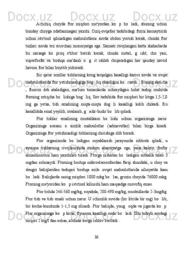 Achchiq   choyda   ftor   miqdori   me'yordan   ko p   bo ladi,   shuning   uchun 
bunday choyga odatlanmagan yaxshi. Oziq-ovqatlar tarkibidagi ftorni kamaytirish
uchun   iste'mol   qilinadigan   mahsulotlarni   suvda   obdon   yuvish   kerak,   chunki   ftor
tuzlari  suvda  tez  eruvchan  xususiyatga   ega.  Sanoati   rivojlangan   katta  shaharlarda
bu   narsaga   ko proq   e'tibor   berish   kerak,   chunki   metal,   g isht,   cho yan,	
  
superfosfat   va   boshqa   ma'danli   o g it   ishlab   chiqaradigan   har   qanday   zavod	
 
havoni ftor bilan boyitib yuboradi.  
Bir   qator  omillar   tishlarning  keng  tarqalgan  kasalligi-karies  suvda   va  ovqat
mahsulotlarida ftor yetishmasligiga bog liq ekanligini ko rsatdi. . Buning aksicha	
 
,   fluoroz   deb   ataladigan,   ma'lum   tumanlarda   uchraydigan   holat   tashqi   muhitda
ftorning ortiqcha bo lishiga bog liq. Suv tarkibida ftor miqdori bir litrga 1,5-2,0	
 
mg   ga   yetsa,   tish   emalining   nuqta-nuqta   dog li   kasalligi   kelib   chikadi.   Bu	

kasallikda emal yeyilib, uvalanib, g adir-budir bo lib qoladi.	
 
Ftor   tishlar   emalining   mustahkam   bo lishi   uchun   organizmga   zarur.	

Organizmga   asosan   o simlik   mahsulotlar   (sabzavotlar)   bilan   birga   kiradi.	

Organizmga ftor yetishmasligi tishlarning chirishiga olib boradi.
Ftor   organizmda   bo ladigan   suyaklanish   jarayonida   ishtirok   qiladi,   u	

ayniqsa   tishlarning   rivojlanishida   muhim   ahamiyatga   ega,   yana   kalsiy,   fosfor
almashinuvini   ham   yaxshilab   turadi.   Ftorga   nisbatan   bo ladigan   sutkalik   talab   3	

mgdan oshmaydi.  Ftorning boshqa  mikroelementlardan farqi  shundaki,  u  choy va
dengiz   baliqlaridan   tashqari   boshqa   ozik-   ovqat   mahsulotlarida   nihoyatda   kam
bo ladi. Baliqlarda uning miqdori 1000 mkg bo lsa, gruzin choyida 76000 mkg.	
 
Ftorning me'yoridan ko p iste'mol kilinishi ham maqsadga muvofiq emas.	

Ftor tishda 246-560 mg/kg, suyakda, 200-490 mg/kg, muskullarda 2-3mg/kg.
Ftor tish va tish emali uchun zarur. U ichimlik suvida (bir litrida bir mg) bo lib,	

bir  kecha-kunduzda   1-1,5  mg  olinadi.  Ftor  baliqda,   yong oqda  va  jigarda  ko p.	
 
Ftor organizmga ko p kirsa, flyuoroz kasalligi sodir bo ladi. Shu tufayli suvdagi	
 
miqori 2 mg/l dan oshsa, alohida suvga ishlov beriladi .    
36 