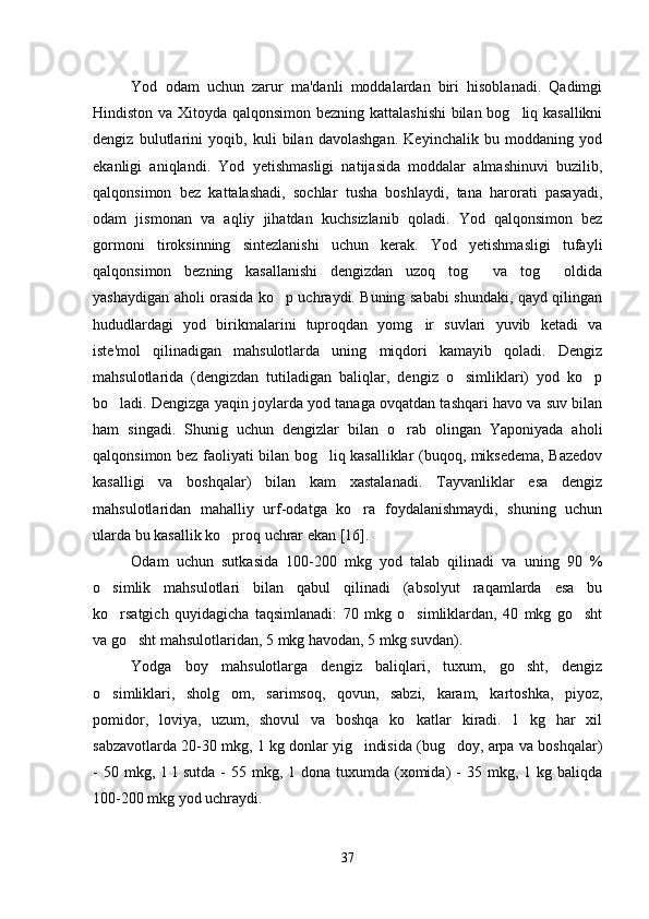 Yod   odam   uchun   zarur   ma'danli   moddalardan   biri   hisoblanadi.   Qadimgi
Hindiston va Xitoyda qalqonsimon bezning kattalashishi  bilan bog liq kasallikni
dengiz   bulutlarini   yoqib,   kuli   bilan   davolashgan.   Keyinchalik   bu   moddaning   yod
ekanligi   aniqlandi.   Yod   yetishmasligi   natijasida   moddalar   almashinuvi   buzilib,
qalqonsimon   bez   kattalashadi,   sochlar   tusha   boshlaydi,   tana   harorati   pasayadi,
odam   jismonan   va   aqliy   jihatdan   kuchsizlanib   qoladi.   Yod   qalqonsimon   bez
gormoni   tiroksinning   sintezlanishi   uchun   kerak.   Yod   yetishmasligi   tufayli
qalqonsimon   bezning   kasallanishi   dengizdan   uzoq   tog   va   tog   oldida	
 
yashaydigan aholi orasida ko p uchraydi. Buning sababi shundaki, qayd qilingan	

hududlardagi   yod   birikmalarini   tuproqdan   yomg ir   suvlari   yuvib   ketadi   va	

iste'mol   qilinadigan   mahsulotlarda   uning   miqdori   kamayib   qoladi.   Dengiz
mahsulotlarida   (dengizdan   tutiladigan   baliqlar,   dengiz   o simliklari)   yod   ko p	
 
bo ladi. Dengizga yaqin joylarda yod tanaga ovqatdan tashqari havo va suv bilan	

ham   singadi.   Shunig   uchun   dengizlar   bilan   o rab   olingan   Yaponiyada   aholi	

qalqonsimon bez faoliyati bilan bog liq kasalliklar (buqoq, miksedema, Bazedov	

kasalligi   va   boshqalar)   bilan   kam   xastalanadi.   Tayvanliklar   esa   dengiz
mahsulotlaridan   mahalliy   urf-odatga   ko ra   foydalanishmaydi,   shuning   uchun	

ularda bu kasallik ko proq uchrar ekan [16]. 	

Odam   uchun   sutkasida   100-200   mkg   yod   talab   qilinadi   va   uning   90   %
o simlik   mahsulotlari   bilan   qabul   qilinadi   (absolyut   raqamlarda   esa   bu	

ko rsatgich   quyidagicha   taqsimlanadi:   70   mkg   o simliklardan,   40   mkg   go sht
  
va go sht mahsulotlaridan, 5 mkg havodan, 5 mkg suvdan). 	

Yodga   boy   mahsulotlarga   dengiz   baliqlari,   tuxum,   go sht,   dengiz	

o simliklari,   sholg om,   sarimsoq,   qovun,   sabzi,   karam,   kartoshka,   piyoz,	
 
pomidor,   loviya,   uzum,   shovul   va   boshqa   ko katlar   kiradi.   1   kg   har   xil	

sabzavotlarda 20-30 mkg, 1 kg donlar yig indisida (bug doy, arpa va boshqalar)	
 
-  50 mkg,  1 l   sutda  -  55 mkg,  1 dona  tuxumda (xomida)  -  35  mkg, 1  kg baliqda
100-200 mkg yod uchraydi. 
37 